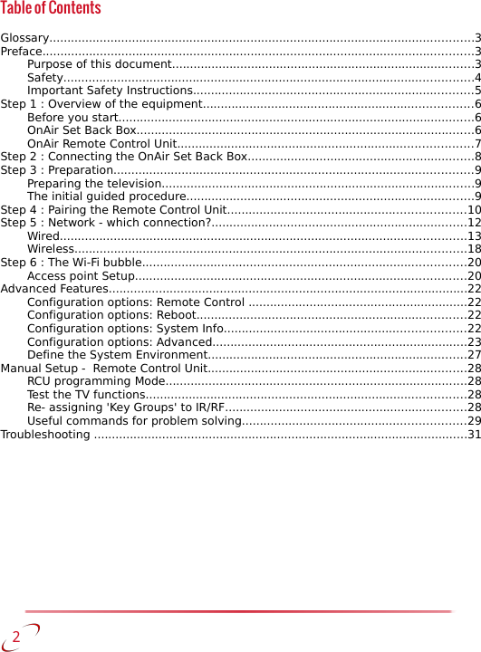 Table of ContentsGlossary......................................................................................................................3Preface........................................................................................................................3Purpose of this document....................................................................................3Safety..................................................................................................................4Important Safety Instructions..............................................................................5Step 1 : Overview of the equipment...........................................................................6Before you start...................................................................................................6OnAir Set Back Box..............................................................................................6OnAir Remote Control Unit..................................................................................7Step 2 : Connecting the OnAir Set Back Box...............................................................8Step 3 : Preparation....................................................................................................9Preparing the television.......................................................................................9The initial guided procedure................................................................................9Step 4 : Pairing the Remote Control Unit..................................................................10Step 5 : Network - which connection?.......................................................................12Wired.................................................................................................................13Wireless.............................................................................................................18Step 6 : The Wi-Fi bubble..........................................................................................20Access point Setup............................................................................................20Advanced Features....................................................................................................22Configuration options: Remote Control .............................................................22Configuration options: Reboot...........................................................................22Configuration options: System Info...................................................................22Configuration options: Advanced.......................................................................23Define the System Environment........................................................................27Manual Setup -  Remote Control Unit........................................................................28RCU programming Mode....................................................................................28Test the TV functions.........................................................................................28Re- assigning &apos;Key Groups&apos; to IR/RF...................................................................28Useful commands for problem solving..............................................................29Troubleshooting ........................................................................................................31   2