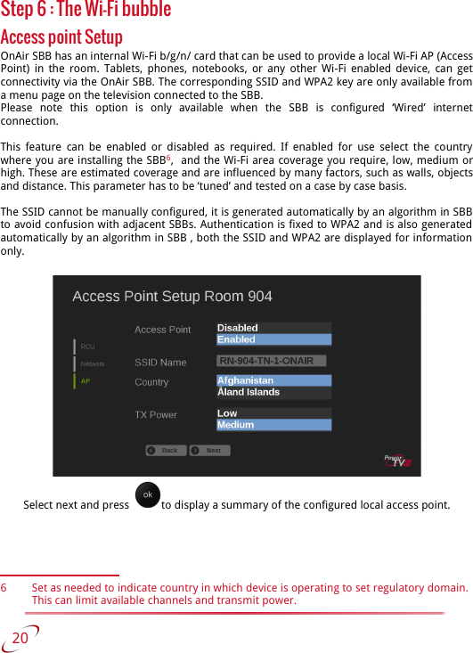 Step 6 : The Wi-Fi bubbleAccess point SetupOnAir SBB has an internal Wi-Fi b/g/n/ card that can be used to provide a local Wi-Fi AP (Access Point) in the room. Tablets, phones, notebooks, or any other Wi-Fi enabled device, can get connectivity via the OnAir SBB. The corresponding SSID and WPA2 key are only available from a menu page on the television connected to the SBB.Please   note   this   option   is   only   available   when   the   SBB   is   configured   ‘Wired’   internet connection.This  feature can be enabled or disabled as required.  If enabled for  use select the country  where you are installing the SBB6,  and the Wi-Fi area coverage you require, low, medium or high. These are estimated coverage and are influenced by many factors, such as walls, objects and distance. This parameter has to be ‘tuned’ and tested on a case by case basis.The SSID cannot be manually configured, it is generated automatically by an algorithm in SBB  to avoid confusion with adjacent SBBs. Authentication is fixed to WPA2 and is also generated  automatically by an algorithm in SBB , both the SSID and WPA2 are displayed for information  only.Select next and press   to display a summary of the configured local access point.6 Set as needed to indicate country in which device is operating to set regulatory domain. This can limit available channels and transmit power.    20