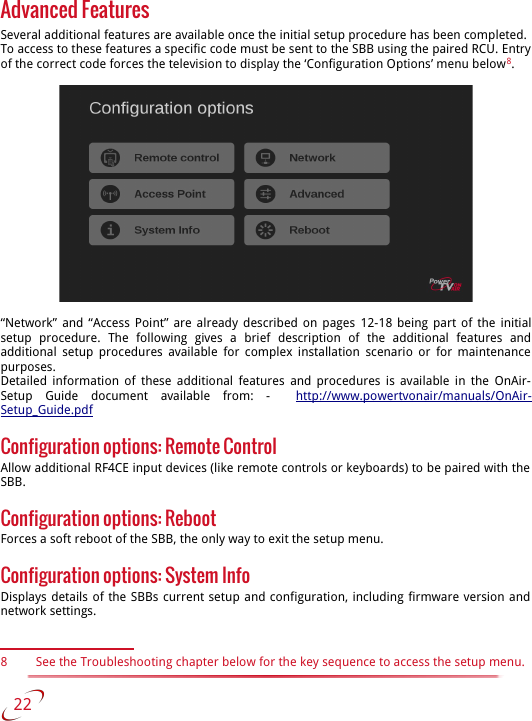 Advanced FeaturesSeveral additional features are available once the initial setup procedure has been completed. To access to these features a specific code must be sent to the SBB using the paired RCU. Entry of the correct code forces the television to display the ‘Configuration Options’ menu below8.“Network” and “Access Point” are already described on pages  12-18  being part of the initial setup   procedure.   The   following   gives   a   brief   description   of   the   additional   features   and additional  setup procedures available for complex installation scenario or for maintenance  purposes.Detailed information of these additional features and procedures is available in the  OnAir-Setup   Guide   document   available   from:   -    http://www.powertvonair/manuals/OnAir-Setup_Guide.pdfConfiguration options: Remote Control Allow additional RF4CE input devices (like remote controls or keyboards) to be paired with the  SBB.Configuration options: RebootForces a soft reboot of the SBB, the only way to exit the setup menu.Configuration options: System InfoDisplays details of the SBBs current setup and configuration, including firmware version and  network settings.8 See the Troubleshooting chapter below for the key sequence to access the setup menu.   22