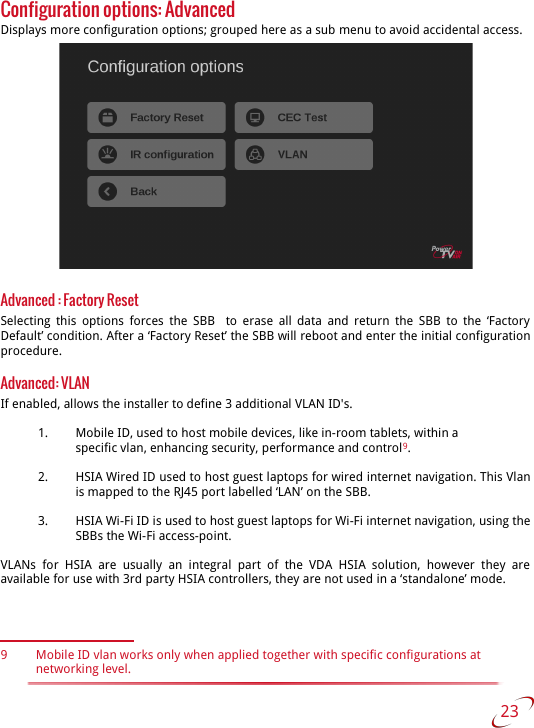 Configuration options: AdvancedDisplays more configuration options; grouped here as a sub menu to avoid accidental access.Advanced : Factory ResetSelecting  this options forces the SBB    to erase all data  and return the  SBB to the ‘Factory  Default’ condition. After a ‘Factory Reset’ the SBB will reboot and enter the initial configuration procedure.Advanced: VLANIf enabled, allows the installer to define 3 additional VLAN ID&apos;s.1. Mobile ID, used to host mobile devices, like in-room tablets, within aspecific vlan, enhancing security, performance and control9.2. HSIA Wired ID used to host guest laptops for wired internet navigation. This Vlan is mapped to the RJ45 port labelled ‘LAN’ on the SBB.3. HSIA Wi-Fi ID is used to host guest laptops for Wi-Fi internet navigation, using the  SBBs the Wi-Fi access-point.VLANs  for   HSIA   are  usually   an   integral part  of  the   VDA HSIA  solution,   however they   are  available for use with 3rd party HSIA controllers, they are not used in a ‘standalone’ mode.9 Mobile ID vlan works only when applied together with specific configurations at networking level. 23   