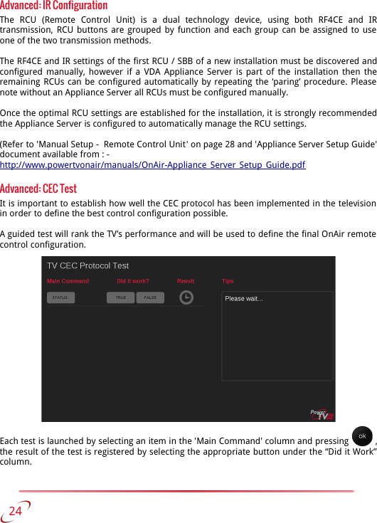 Advanced: IR ConfigurationThe   RCU   (Remote   Control   Unit)   is   a   dual   technology   device,   using   both   RF4CE   and   IR transmission, RCU buttons are grouped by function and each group can be assigned to use  one of the two transmission methods.The RF4CE and IR settings of the first RCU / SBB of a new installation must be discovered and configured manually, however if a VDA Appliance Server is part of the installation then the remaining RCUs can be configured automatically by repeating the ‘paring’ procedure. Please  note without an Appliance Server all RCUs must be configured manually. Once the optimal RCU settings are established for the installation, it is strongly recommended the Appliance Server is configured to automatically manage the RCU settings.(Refer to &apos;Manual Setup -  Remote Control Unit&apos; on page 28 and &apos;Appliance Server Setup Guide&apos; document available from : -http://www.powertvonair/manuals/OnAir-Appliance_Server_Setup_Guide.pdfAdvanced: CEC TestIt is important to establish how well the CEC protocol has been implemented in the television  in order to define the best control configuration possible.A guided test will rank the TV’s performance and will be used to define the final OnAir remote  control configuration. Each test is launched by selecting an item in the &apos;Main Command&apos; column and pressing   , the result of the test is registered by selecting the appropriate button under the “Did it Work” column.    24