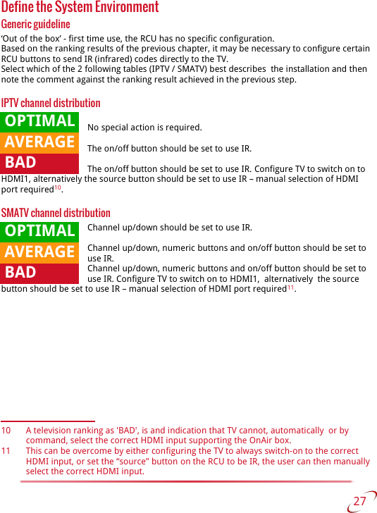 Define the System EnvironmentGeneric guideline‘Out of the box’ - first time use, the RCU has no specific configuration.Based on the ranking results of the previous chapter, it may be necessary to configure certain RCU buttons to send IR (infrared) codes directly to the TV.Select which of the 2 following tables (IPTV / SMATV) best describes  the installation and then note the comment against the ranking result achieved in the previous step.IPTV channel distributionNo special action is required.The on/off button should be set to use IR.The on/off button should be set to use IR. Configure TV to switch on to HDMI1, alternatively the source button should be set to use IR – manual selection of HDMI port required10.SMATV channel distributionChannel up/down should be set to use IR.Channel up/down, numeric buttons and on/off button should be set to use IR.Channel up/down, numeric buttons and on/off button should be set to use IR. Configure TV to switch on to HDMI1,  alternatively  the source button should be set to use IR – manual selection of HDMI port required11.10 A television ranking as &apos;BAD&apos;, is and indication that TV cannot, automatically  or by command, select the correct HDMI input supporting the OnAir box.11 This can be overcome by either configuring the TV to always switch-on to the correct HDMI input, or set the “source” button on the RCU to be IR, the user can then manually select the correct HDMI input. 27    OPTIMAL AVERAGE BAD OPTIMAL AVERAGE BAD