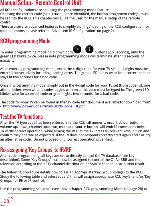 Manual Setup -  Remote Control UnitAll RCU configurations are set using the programming mode feature. Choosing the correct code (s) is  crucial,  once identified, the button assignment code(s) must be set into the RCU. This chapter will guide the user for the manual setup of the remote control. There are several advanced features to simplify cloning / loading of the RCU configuration for multiple rooms, please refer to &apos;Advanced: IR Configuration&apos; on page 24.RCU programming ModeTo enter programming mode hold down both  +   buttons (2.5 Seconds), until the green LED blinks twice, please note programming mode will terminate after 10 seconds of inactivity. After entering programming mode, enter the 4-digit code for your TV set  all 4 digits must be entered consecutively including leading zeros. The green LED blinks twice for a correct code or stays lit two seconds for a bad code. Once in programming mode, simply put in the 4-digit code for your TV set (from code list, one after another; even when a codes begins with zero, this zero must be typed in. The green LED blinks twice for a correct code or green lights two seconds  for a bad code.The code for your TV can be found in the “TV code list” document available for download from: -  http://www.powertvonair/manuals/tv_code_list.pdfTest the TV functionsAfter the TV type code has been entered into the RCU, all numeric, on/off, colour button, volume up/down, channel up/down, mute and source button, will emit IR commands only. To verify correct operation, while aiming the RCU at the TV, press all relevant keys in turn and confirm they operate as expected. If the TV does not respond correctly start again and / or  try an alternative code.  Do not proceed until correct operation is verified.Re- assigning &apos;Key Groups&apos; to IR/RFAfter code programming, all keys are set to directly control the TV database (see key description). Some ‘Key Groups’ must now be assigned to control the OnAir SBB and the television according to the  IPTV channel distribution or SMATV channel distribution result.The following procedure details how to assign appropriate ‘Key Group’ code(s) to the RCU.Study the following table and select code(s) that will assign appropriate RCU key(s) and/or ‘Key Groups’ for RF or IR control.Use the programming sequence (see above chapter RCU programming Mode on page 28) to    28