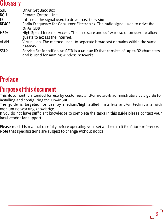 GlossarySBB  OnAir Set Back BoxRCU Remote Control UnitIR Infrared: the signal used to drive most televisionRF4CE Radio Frequency for Consumer Electronics. The radio signal used to drive the OnAir SBBHSIA High Speed Internet Access. The hardware and software solution used to allow guests to access the internet.VLAN Virtual Lan. The method used  to separate broadcast domains within the same network.SSID Service Set Identifier. An SSID is a unique ID that consists of  up to 32 characters and is used for naming wireless networks. PrefacePurpose of this documentThis document is intended for use by customers and/or network administrators as a guide for installing and configuring the OnAir SBB.The   guide   is   targeted   for   use   by  medium/high   skilled   installers   and/or   technicians   with  medium networking knowledge.If you do not have sufficient knowledge to complete the tasks in this guide please contact your  local vendor for support.Please read this manual carefully before operating your set and retain it for future reference.Note that specifications are subject to change without notice. 3   