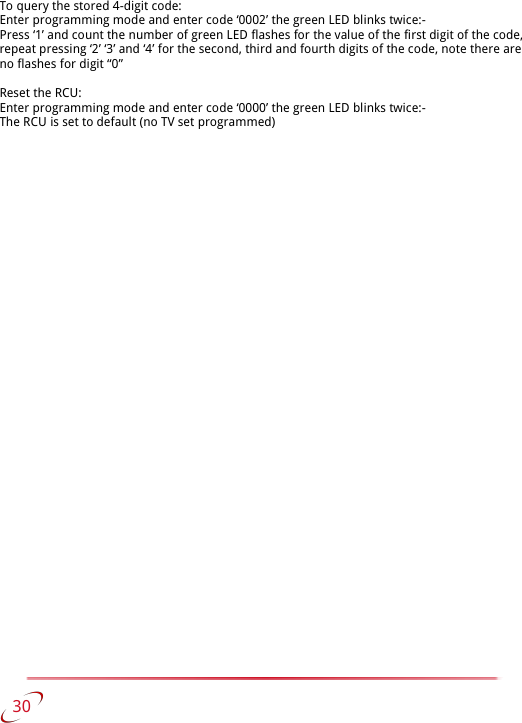 To query the stored 4-digit code:Enter programming mode and enter code ‘0002’ the green LED blinks twice:-Press ‘1’ and count the number of green LED flashes for the value of the first digit of the code, repeat pressing ‘2’ ‘3’ and ‘4’ for the second, third and fourth digits of the code, note there are no flashes for digit “0”Reset the RCU:Enter programming mode and enter code ‘0000’ the green LED blinks twice:-The RCU is set to default (no TV set programmed)   30