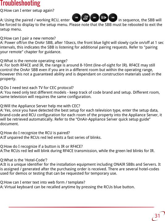 Troubleshooting Q:How can I enter setup again?A: Using the paired / working RCU, enter    in sequence, the SBB will be forced to display to the setup menu. Please note that the SBB must be rebooted to exit the setup menu.Q:How can I pair a new remote?A: Power off/on the OnAir SBB, after 10secs, the front blue light will slowly cycle on/off at 1 sec intervals, this indicates the SBB is listening for additional pairing requests. Refer to &quot;pairing your remote&quot; chapter for guidance.Q:What is the remote operating range?A: For both RF4CE and IR, the range is around 8-10mt (line-of-sight for IR). RF4CE may still control the OnAir SBB even if you are in a different room but within the operating range, however this not a guaranteed ability and is dependant on construction materials used in the property.Q:Do I need test each TV for CEC protocol?A: You need only test different models - keep track of code brand and setup. Different room, same television will requires the same configuration.Q:Will the Appliance Server help me with CEC?A: Yes, once you have detected the best setup for each television type, enter the setup data, brand-code and RCU configuration for each room of the property into the Appliance Server, it will be retrieved automatically. Refer to the “OnAir-Appliance Server quick setup guide” document.Q:How do I recognize the RCU is paired?A:If unpaired the RCUs red led emits a fast series of blinks.Q:How do I recognize if a button is IR or RF4CE?A:The RCUs red led will blink during RF4CE transmission, while the green led blinks for IR.Q:What is the &apos;Hotel-Code&apos;?A:It is a unique identifier for the installation equipment including ONAIR SBBs and Servers. It is assigned / generated after the purchasing order is received. There are several hotel-codes used for demos or testing that can be requested for temporary use.Q:How can I enter text into web form / template?A: Virtual keyboard can be recalled anytime by pressing the RCUs blue button. 31   