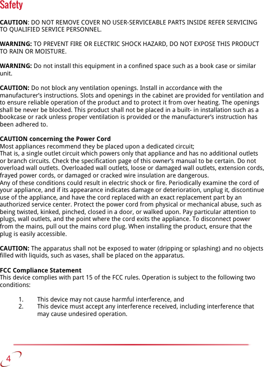 SafetyCAUTION: DO NOT REMOVE COVER NO USER-SERVICEABLE PARTS INSIDE REFER SERVICING TO QUALIFIED SERVICE PERSONNEL.WARNING: TO PREVENT FIRE OR ELECTRIC SHOCK HAZARD, DO NOT EXPOSE THIS PRODUCT TO RAIN OR MOISTURE.WARNING: Do not install this equipment in a confined space such as a book case or similar unit.CAUTION: Do not block any ventilation openings. Install in accordance with the manufacturer’s instructions. Slots and openings in the cabinet are provided for ventilation and to ensure reliable operation of the product and to protect it from over heating. The openings shall be never be blocked. This product shall not be placed in a built- in installation such as a bookcase or rack unless proper ventilation is provided or the manufacturer’s instruction has been adhered to.CAUTION concerning the Power CordMost appliances recommend they be placed upon a dedicated circuit;That is, a single outlet circuit which powers only that appliance and has no additional outlets or branch circuits. Check the specification page of this owner’s manual to be certain. Do not overload wall outlets. Overloaded wall outlets, loose or damaged wall outlets, extension cords, frayed power cords, or damaged or cracked wire insulation are dangerous.Any of these conditions could result in electric shock or fire. Periodically examine the cord of your appliance, and if its appearance indicates damage or deterioration, unplug it, discontinue use of the appliance, and have the cord replaced with an exact replacement part by an authorized service center. Protect the power cord from physical or mechanical abuse, such as being twisted, kinked, pinched, closed in a door, or walked upon. Pay particular attention to plugs, wall outlets, and the point where the cord exits the appliance. To disconnect power from the mains, pull out the mains cord plug. When installing the product, ensure that the plug is easily accessible.CAUTION: The apparatus shall not be exposed to water (dripping or splashing) and no objects filled with liquids, such as vases, shall be placed on the apparatus.FCC Compliance StatementThis device complies with part 15 of the FCC rules. Operation is subject to the following twoconditions:1. This device may not cause harmful interference, and2. This device must accept any interference received, including interference that may cause undesired operation.   4