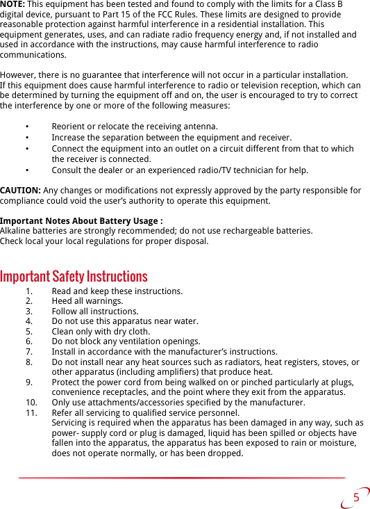 NOTE: This equipment has been tested and found to comply with the limits for a Class B digital device, pursuant to Part 15 of the FCC Rules. These limits are designed to provide reasonable protection against harmful interference in a residential installation. This equipment generates, uses, and can radiate radio frequency energy and, if not installed and used in accordance with the instructions, may cause harmful interference to radio communications.However, there is no guarantee that interference will not occur in a particular installation.If this equipment does cause harmful interference to radio or television reception, which can be determined by turning the equipment off and on, the user is encouraged to try to correct the interference by one or more of the following measures:•Reorient or relocate the receiving antenna.•Increase the separation between the equipment and receiver.•Connect the equipment into an outlet on a circuit different from that to which the receiver is connected.•Consult the dealer or an experienced radio/TV technician for help.CAUTION: Any changes or modifications not expressly approved by the party responsible for compliance could void the user’s authority to operate this equipment.Important Notes About Battery Usage :Alkaline batteries are strongly recommended; do not use rechargeable batteries. Check local your local regulations for proper disposal.Important Safety Instructions1. Read and keep these instructions.2. Heed all warnings.3. Follow all instructions.4. Do not use this apparatus near water.5. Clean only with dry cloth.6. Do not block any ventilation openings.7. Install in accordance with the manufacturer’s instructions.8. Do not install near any heat sources such as radiators, heat registers, stoves, or other apparatus (including amplifiers) that produce heat.9. Protect the power cord from being walked on or pinched particularly at plugs, convenience receptacles, and the point where they exit from the apparatus.10. Only use attachments/accessories specified by the manufacturer.11. Refer all servicing to qualified service personnel.Servicing is required when the apparatus has been damaged in any way, such as power- supply cord or plug is damaged, liquid has been spilled or objects have fallen into the apparatus, the apparatus has been exposed to rain or moisture, does not operate normally, or has been dropped. 5   