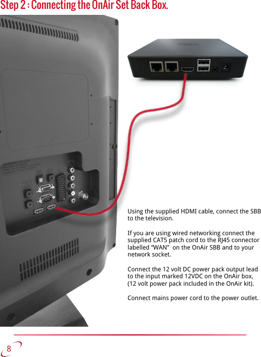 Step 2 : Connecting the OnAir Set Back Box.    8Using the supplied HDMI cable, connect the SBB to the television. If you are using wired networking connect the supplied CAT5 patch cord to the RJ45 connector labelled “WAN”  on the OnAir SBB and to your network socket.Connect the 12 volt DC power pack output lead to the input marked 12VDC on the OnAir box, (12 volt power pack included in the OnAir kit). Connect mains power cord to the power outlet. 