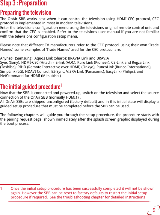 Step 3 : PreparationPreparing the televisionThe OnAir SBB works best when it can control the television using HDMI CEC protocol, CEC  protocol is implemented in most in modern televisions. Enter the televisions configuration menu using the televisions original remote control unit and confirm that the CEC is enabled. Refer to the televisions user manual if you are not familiar with the televisions configuration setup menu. Please note that different TV manufacturers refer to the CEC protocol using their own ‘Trade  Names’, some examples of ‘Trade Names’ used for the CEC protocol are:Anynet+ (Samsung); Aquos Link (Sharp); BRAVIA Link and BRAVIASync (Sony); HDMI-CEC (Hitachi); E-link (AOC); Kuro Link (Pioneer); CE-Link and Regza Link(Toshiba); RIHD (Remote Interactive over HDMI) (Onkyo); RuncoLink (Runco International);SimpLink (LG); HDAVI Control, EZ-Sync, VIERA Link (Panasonic); EasyLink (Philips); andNetCommand for HDMI (Mitsubishi)The initial guided procedure1Now that the SBB is connected and powered-up, switch on the television and select the source  connection of the OnAir SBB (normally HDMI1) .All OnAir SSBs are shipped unconfigured (factory default) and in this initial state will display a  guided setup procedure that must be completed before the SBB can be used.  The following chapters will guide you through the setup procedure, the procedure starts with the pairing request page, shown immediately after the splash screen graphic displayed during the boot process. 1 Once the initial setup procedure has been successfully completed it will not be shown again. However the SBB can be reset to factory defaults to restart the initial setup procedure if required.  See the troubleshooting chapter for detailed instructions 9   