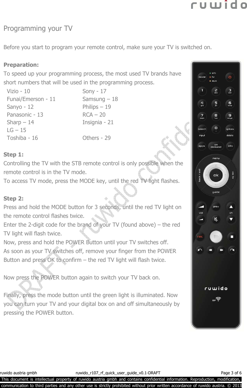  ruwido austria gmbh  ruwido_r107_rf_quick_user_guide_v0.1-DRAFT  Page 3 of 6  This  document  is  intellectual  property  of  ruwido  austria  gmbh  and  contains  confidential  information.  Reproduction,  modification,.  communication to third parties and any other use is strictly prohibited without prior written accordance of ruwido austria. © 2013  Programming your TV  Before you start to program your remote control, make sure your TV is switched on.   Preparation: To speed up your programming process, the most used TV brands have short numbers that will be used in the programming process. Vizio - 10 Funai/Emerson - 11 Sanyo - 12 Panasonic - 13 Sharp – 14 LG – 15 Toshiba - 16 Sony - 17 Samsung – 18 Philips – 19 RCA – 20 Insignia - 21  Others - 29  Step 1: Controlling the TV with the STB remote control is only possible when the remote control is in the TV mode.  To access TV mode, press the MODE key, until the red TV light flashes.   Step 2: Press and hold the MODE button for 3 seconds, until the red TV light on the remote control flashes twice. Enter the 2-digit code for the brand of your TV (found above) – the red TV light will flash twice.  Now, press and hold the POWER Button until your TV switches off.  As soon as your TV switches off, remove your finger from the POWER Button and press OK to confirm – the red TV light will flash twice.  Now press the POWER button again to switch your TV back on.  Finally, press the mode button until the green light is illuminated. Now you can turn your TV and your digital box on and off simultaneously by pressing the POWER button. 