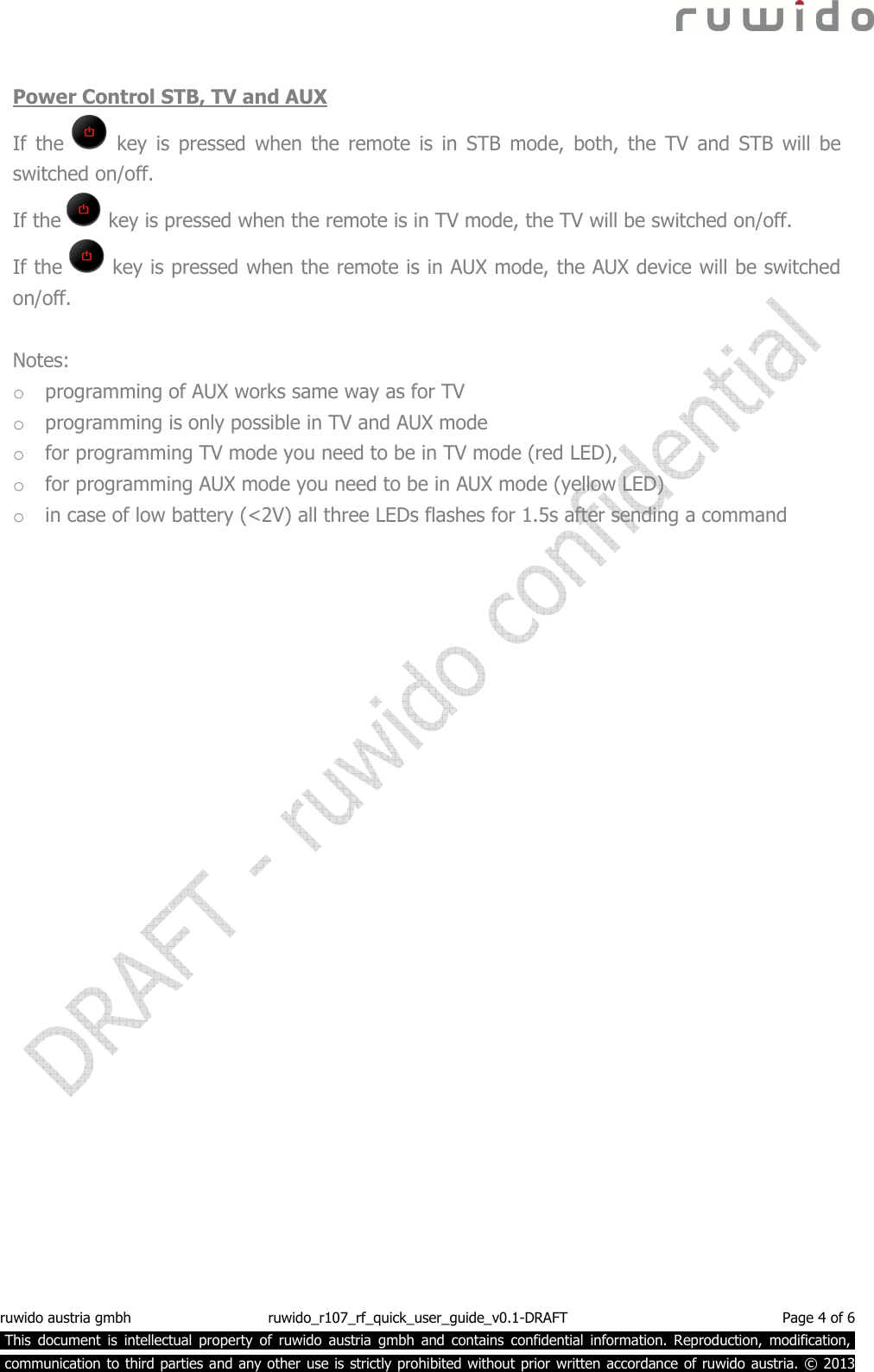  ruwido austria gmbh  ruwido_r107_rf_quick_user_guide_v0.1-DRAFT  Page 4 of 6  This  document  is  intellectual  property  of  ruwido  austria  gmbh  and  contains  confidential  information.  Reproduction,  modification,.  communication to third parties and any other use is strictly prohibited without prior written accordance of ruwido austria. © 2013  Power Control STB, TV and AUX If  the    key  is  pressed when  the  remote  is  in  STB  mode,  both,  the  TV  and  STB  will  be switched on/off. If the   key is pressed when the remote is in TV mode, the TV will be switched on/off. If the   key is pressed when the remote is in AUX mode, the AUX device will be switched on/off.  Notes: o programming of AUX works same way as for TV o programming is only possible in TV and AUX mode o for programming TV mode you need to be in TV mode (red LED),  o for programming AUX mode you need to be in AUX mode (yellow LED) o in case of low battery (&lt;2V) all three LEDs flashes for 1.5s after sending a command    