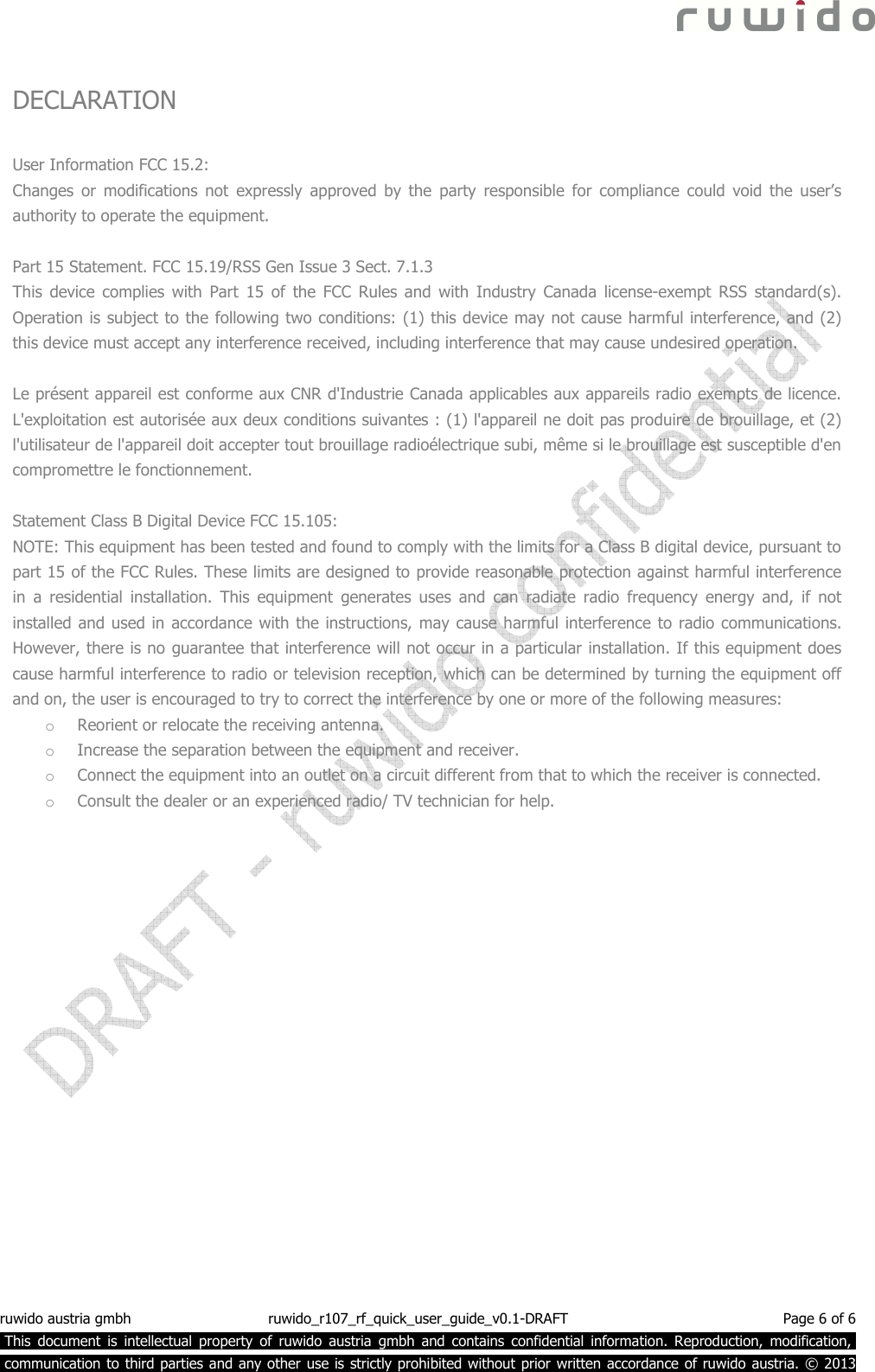  ruwido austria gmbh  ruwido_r107_rf_quick_user_guide_v0.1-DRAFT  Page 6 of 6  This  document  is  intellectual  property  of  ruwido  austria  gmbh  and  contains  confidential  information.  Reproduction,  modification,.  communication to third parties and any other use is strictly prohibited without prior written accordance of ruwido austria. © 2013  DECLARATION  User Information FCC 15.2: Changes  or  modifications  not  expressly  approved  by  the  party  responsible  for  compliance  could  void  the  user’s authority to operate the equipment.    Part 15 Statement. FCC 15.19/RSS Gen Issue 3 Sect. 7.1.3 This  device  complies  with  Part  15  of  the  FCC  Rules  and  with  Industry  Canada  license-exempt  RSS  standard(s). Operation is subject to the following two conditions: (1) this device may not cause harmful interference, and (2) this device must accept any interference received, including interference that may cause undesired operation.  Le présent appareil est conforme aux CNR d&apos;Industrie Canada applicables aux appareils radio exempts de licence. L&apos;exploitation est autorisée aux deux conditions suivantes : (1) l&apos;appareil ne doit pas produire de brouillage, et (2) l&apos;utilisateur de l&apos;appareil doit accepter tout brouillage radioélectrique subi, même si le brouillage est susceptible d&apos;en compromettre le fonctionnement.  Statement Class B Digital Device FCC 15.105: NOTE: This equipment has been tested and found to comply with the limits for a Class B digital device, pursuant to part 15 of the FCC Rules. These limits are designed to provide reasonable protection against harmful interference in  a  residential  installation.  This  equipment  generates  uses  and  can  radiate  radio  frequency  energy  and,  if  not installed and used in accordance with the instructions, may cause harmful interference to radio communications. However, there is no guarantee that interference will not occur in a particular installation. If this equipment does cause harmful interference to radio or television reception, which can be determined by turning the equipment off and on, the user is encouraged to try to correct the interference by one or more of the following measures: o Reorient or relocate the receiving antenna. o Increase the separation between the equipment and receiver. o Connect the equipment into an outlet on a circuit different from that to which the receiver is connected. o Consult the dealer or an experienced radio/ TV technician for help. 