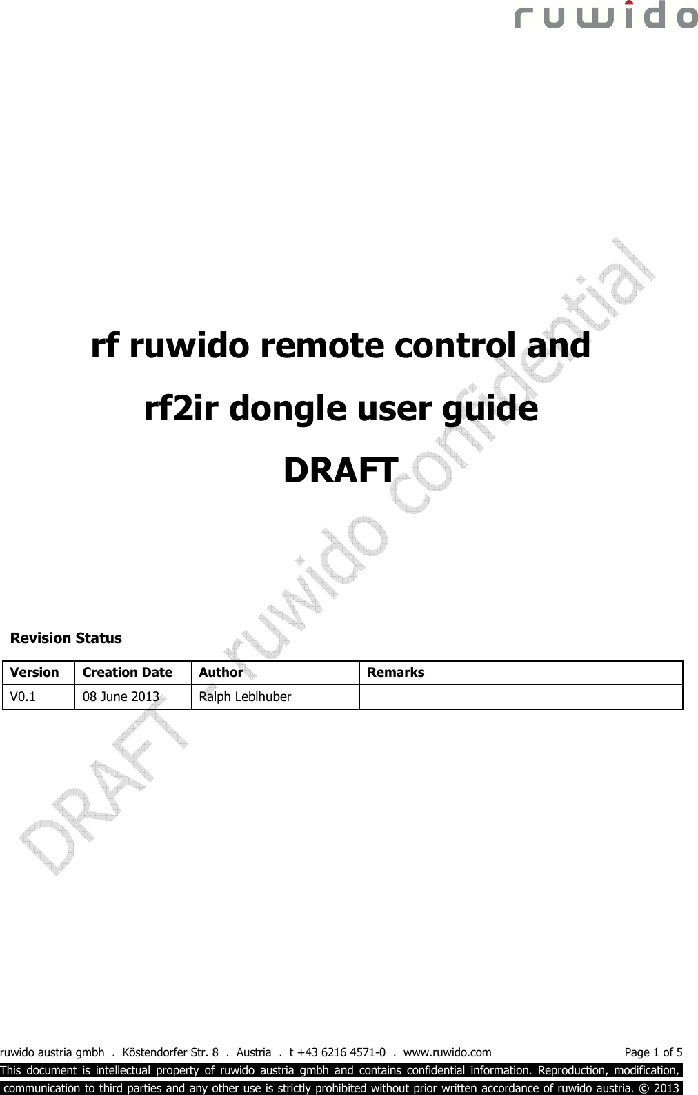  ruwido austria gmbh  .  Köstendorfer Str. 8  .  Austria  .  t +43 6216 4571-0  .  www.ruwido.com  Page 1 of 5 This  document  is  intellectual  property  of  ruwido  austria  gmbh  and  contains  confidential  information.  Reproduction,  modification,.  communication to third parties and any other use is strictly prohibited without prior written accordance of ruwido austria. © 2013.            Revision Status Version  Creation Date  Author  Remarks V0.1  08 June 2013  Ralph Leblhuber      rf ruwido remote control and  rf2ir dongle user guide DRAFT 