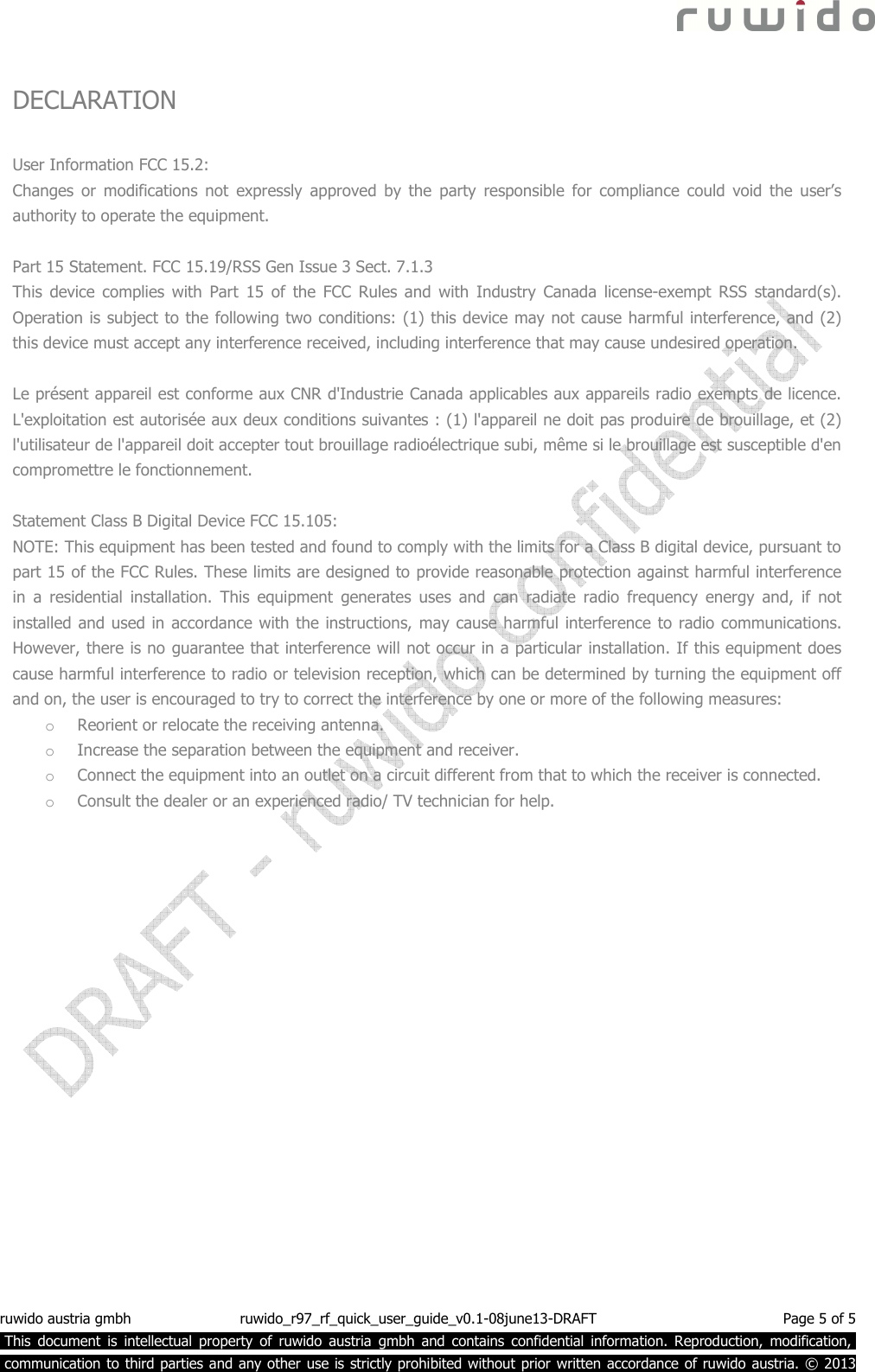  ruwido austria gmbh  ruwido_r97_rf_quick_user_guide_v0.1-08june13-DRAFT  Page 5 of 5  This  document  is  intellectual  property  of  ruwido  austria  gmbh  and  contains  confidential  information.  Reproduction,  modification,.  communication to third parties and any other use is strictly prohibited without prior written accordance of ruwido austria. © 2013  DECLARATION  User Information FCC 15.2: Changes  or  modifications  not  expressly  approved  by  the  party  responsible  for  compliance  could  void  the  user’s authority to operate the equipment.    Part 15 Statement. FCC 15.19/RSS Gen Issue 3 Sect. 7.1.3 This  device  complies  with  Part  15  of  the  FCC  Rules  and  with  Industry  Canada  license-exempt  RSS  standard(s). Operation is subject to the following two conditions: (1) this device may not cause harmful interference, and (2) this device must accept any interference received, including interference that may cause undesired operation.  Le présent appareil est conforme aux CNR d&apos;Industrie Canada applicables aux appareils radio exempts de licence. L&apos;exploitation est autorisée aux deux conditions suivantes : (1) l&apos;appareil ne doit pas produire de brouillage, et (2) l&apos;utilisateur de l&apos;appareil doit accepter tout brouillage radioélectrique subi, même si le brouillage est susceptible d&apos;en compromettre le fonctionnement.  Statement Class B Digital Device FCC 15.105: NOTE: This equipment has been tested and found to comply with the limits for a Class B digital device, pursuant to part 15 of the FCC Rules. These limits are designed to provide reasonable protection against harmful interference in  a  residential  installation.  This  equipment  generates  uses  and  can  radiate  radio  frequency  energy  and,  if  not installed and used in accordance with the instructions, may cause harmful interference to radio communications. However, there is no guarantee that interference will not occur in a particular installation. If this equipment does cause harmful interference to radio or television reception, which can be determined by turning the equipment off and on, the user is encouraged to try to correct the interference by one or more of the following measures: o Reorient or relocate the receiving antenna. o Increase the separation between the equipment and receiver. o Connect the equipment into an outlet on a circuit different from that to which the receiver is connected. o Consult the dealer or an experienced radio/ TV technician for help. 