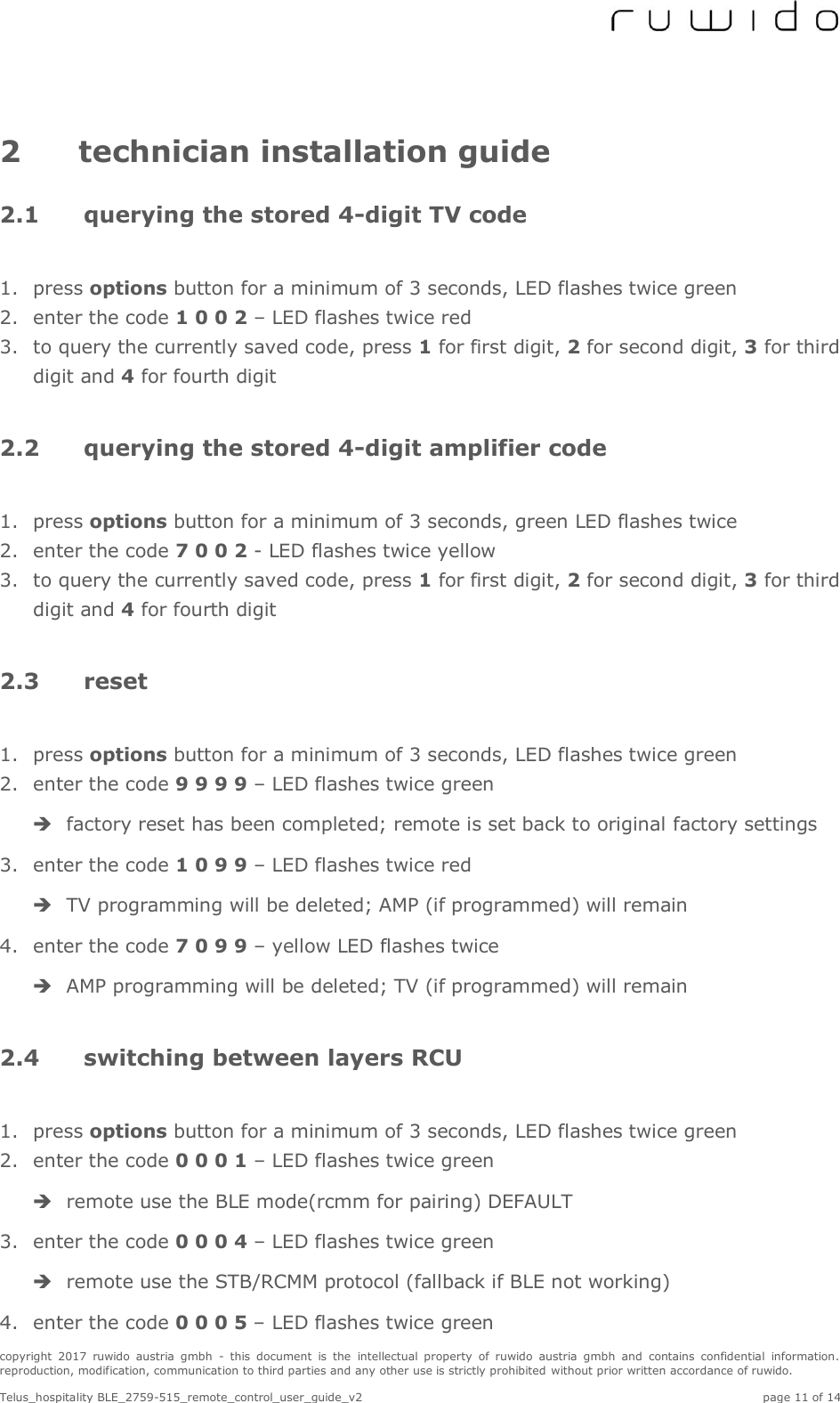  copyright  2017  ruwido  austria  gmbh  -  this  document  is  the  intellectual  property  of  ruwido  austria  gmbh  and  contains  confidential  information. reproduction, modification, communication to third parties and any other use is strictly prohibited without prior written accordance of ruwido.  Telus_hospitality BLE_2759-515_remote_control_user_guide_v2    page 11 of 14 2 technician installation guide 2.1 querying the stored 4-digit TV code  1. press options button for a minimum of 3 seconds, LED flashes twice green 2. enter the code 1 0 0 2 – LED flashes twice red 3. to query the currently saved code, press 1 for first digit, 2 for second digit, 3 for third digit and 4 for fourth digit  2.2 querying the stored 4-digit amplifier code  1. press options button for a minimum of 3 seconds, green LED flashes twice 2. enter the code 7 0 0 2 - LED flashes twice yellow 3. to query the currently saved code, press 1 for first digit, 2 for second digit, 3 for third digit and 4 for fourth digit  2.3 reset  1. press options button for a minimum of 3 seconds, LED flashes twice green 2. enter the code 9 9 9 9 – LED flashes twice green  factory reset has been completed; remote is set back to original factory settings 3. enter the code 1 0 9 9 – LED flashes twice red  TV programming will be deleted; AMP (if programmed) will remain 4. enter the code 7 0 9 9 – yellow LED flashes twice  AMP programming will be deleted; TV (if programmed) will remain  2.4 switching between layers RCU  1. press options button for a minimum of 3 seconds, LED flashes twice green 2. enter the code 0 0 0 1 – LED flashes twice green  remote use the BLE mode(rcmm for pairing) DEFAULT 3. enter the code 0 0 0 4 – LED flashes twice green  remote use the STB/RCMM protocol (fallback if BLE not working) 4. enter the code 0 0 0 5 – LED flashes twice green 