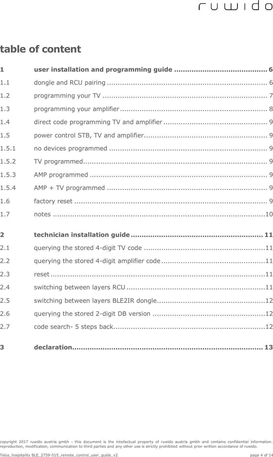  copyright  2017  ruwido  austria  gmbh  -  this  document  is  the  intellectual  property  of  ruwido  austria  gmbh  and  contains  confidential  information. reproduction, modification, communication to third parties and any other use is strictly prohibited without prior written accordance of ruwido.  Telus_hospitality BLE_2759-515_remote_control_user_guide_v2    page 4 of 14 table of content 1 user installation and programming guide ........................................... 6 1.1 dongle and RCU pairing .......................................................................... 6 1.2 programming your TV ............................................................................ 7 1.3 programming your amplifier .................................................................... 8 1.4 direct code programming TV and amplifier ................................................ 9 1.5 power control STB, TV and amplifier ......................................................... 9 1.5.1 no devices programmed ......................................................................... 9 1.5.2 TV programmed ..................................................................................... 9 1.5.3 AMP programmed .................................................................................. 9 1.5.4 AMP + TV programmed .......................................................................... 9 1.6 factory reset ......................................................................................... 9 1.7 notes ..................................................................................................10 2 technician installation guide ............................................................. 11 2.1 querying the stored 4-digit TV code ........................................................11 2.2 querying the stored 4-digit amplifier code ................................................11 2.3 reset ...................................................................................................11 2.4 switching between layers RCU ................................................................11 2.5 switching between layers BLE2IR dongle ..................................................12 2.6 querying the stored 2-digit DB version ....................................................12 2.7 code search- 5 steps back ......................................................................12 3 declaration ........................................................................................ 13     