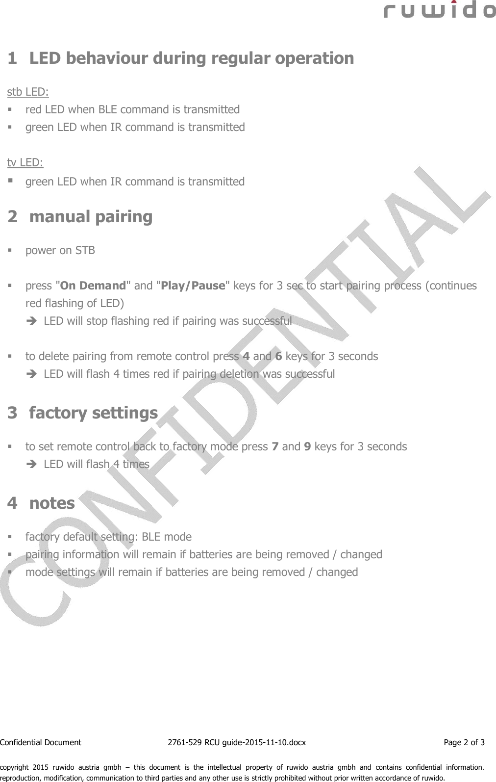  Confidential Document  2761-529 RCU guide-2015-11-10.docx  Page 2 of 3  copyright  2015  ruwido  austria  gmbh  –  this  document  is  the  intellectual  property  of  ruwido  austria  gmbh  and  contains  confidential  information. reproduction, modification, communication to third parties and any other use is strictly prohibited without prior written accordance of ruwido. 1 LED behaviour during regular operation  stb LED:  red LED when BLE command is transmitted  green LED when IR command is transmitted  tv LED:  green LED when IR command is transmitted  2 manual pairing   power on STB   press &quot;On Demand&quot; and &quot;Play/Pause&quot; keys for 3 sec to start pairing process (continues red flashing of LED)  LED will stop flashing red if pairing was successful   to delete pairing from remote control press 4 and 6 keys for 3 seconds  LED will flash 4 times red if pairing deletion was successful  3 factory settings   to set remote control back to factory mode press 7 and 9 keys for 3 seconds   LED will flash 4 times  4 notes   factory default setting: BLE mode  pairing information will remain if batteries are being removed / changed  mode settings will remain if batteries are being removed / changed    