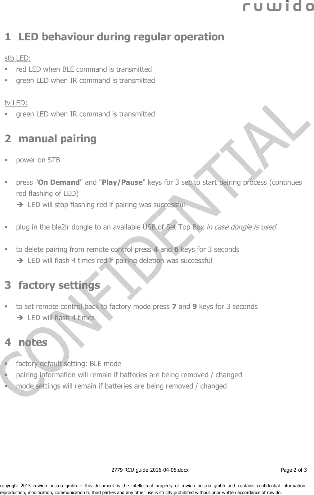    2779 RCU guide-2016-04-05.docx  Page 2 of 3  copyright  2015  ruwido  austria  gmbh  –  this  document  is  the  intellectual  property  of  ruwido  austria  gmbh  and  contains  confidential  information. reproduction, modification, communication to third parties and any other use is strictly prohibited without prior written accordance of ruwido. 1 LED behaviour during regular operation  stb LED:  red LED when BLE command is transmitted  green LED when IR command is transmitted  tv LED:  green LED when IR command is transmitted  2 manual pairing   power on STB   press &quot;On Demand&quot; and &quot;Play/Pause&quot; keys for 3 sec to start pairing process (continues red flashing of LED)  LED will stop flashing red if pairing was successful   plug in the ble2ir dongle to an available USB of Set Top Box in case dongle is used   to delete pairing from remote control press 4 and 6 keys for 3 seconds  LED will flash 4 times red if pairing deletion was successful  3 factory settings   to set remote control back to factory mode press 7 and 9 keys for 3 seconds   LED will flash 4 times  4 notes   factory default setting: BLE mode  pairing information will remain if batteries are being removed / changed  mode settings will remain if batteries are being removed / changed    