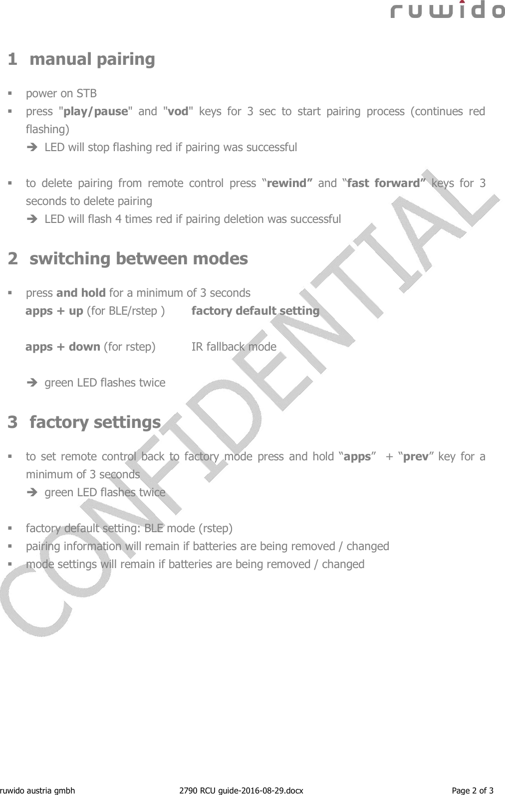  ruwido austria gmbh  2790 RCU guide-2016-08-29.docx  Page 2 of 3 1 manual pairing   power on STB  press  &quot;play/pause&quot;  and  &quot;vod&quot;  keys  for  3  sec  to  start  pairing  process  (continues  red flashing)  LED will stop flashing red if pairing was successful   to  delete  pairing  from  remote  control  press  “rewind”  and  “fast  forward”  keys  for  3 seconds to delete pairing  LED will flash 4 times red if pairing deletion was successful  2 switching between modes   press and hold for a minimum of 3 seconds apps + up (for BLE/rstep )   factory default setting  apps + down (for rstep)  IR fallback mode   green LED flashes twice   3 factory settings   to set remote control back to factory mode press  and hold “apps”   +  “prev”  key  for a minimum of 3 seconds  green LED flashes twice    factory default setting: BLE mode (rstep)  pairing information will remain if batteries are being removed / changed  mode settings will remain if batteries are being removed / changed    