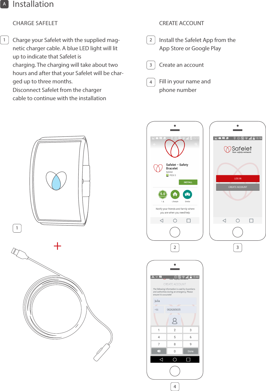 CHARGE SAFELETCharge your Safelet with the supplied mag-netic charger cable. A blue LED light will lit up to indicate that Safelet is  charging. The charging will take about two hours and after that your Safelet will be char-ged up to three months.  Disconnect Safelet from the charger  cable to continue with the installationCREATE ACCOUNTInstall the Safelet App from the  App Store or Google Play Create an account Fill in your name and  phone number 11234AInstallation 2 34+