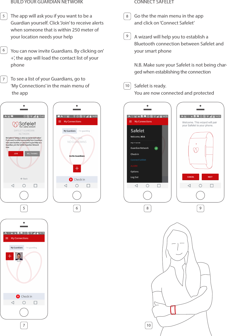 BUILD YOUR GUARDIAN NETWORK The app will ask you if you want to be a Guardian yourself. Click ‘Join’ to receive alerts when someone that is within 250 meter of your location needs your helpYou can now invite Guardians. By clicking on’ +’, the app will load the contact list of your phone To see a list of your Guardians, go to  ‘My Connections’ in the main menu of  the app755 86 976CONNECT SAFELET Go the the main menu in the app  and click on ‘Connect Safelet’ A wizard will help you to establish a  Bluetooth connection between Safelet and your smart phone N.B. Make sure your Safelet is not being char-ged when establishing the connection Safelet is ready. You are now connected and protected891010