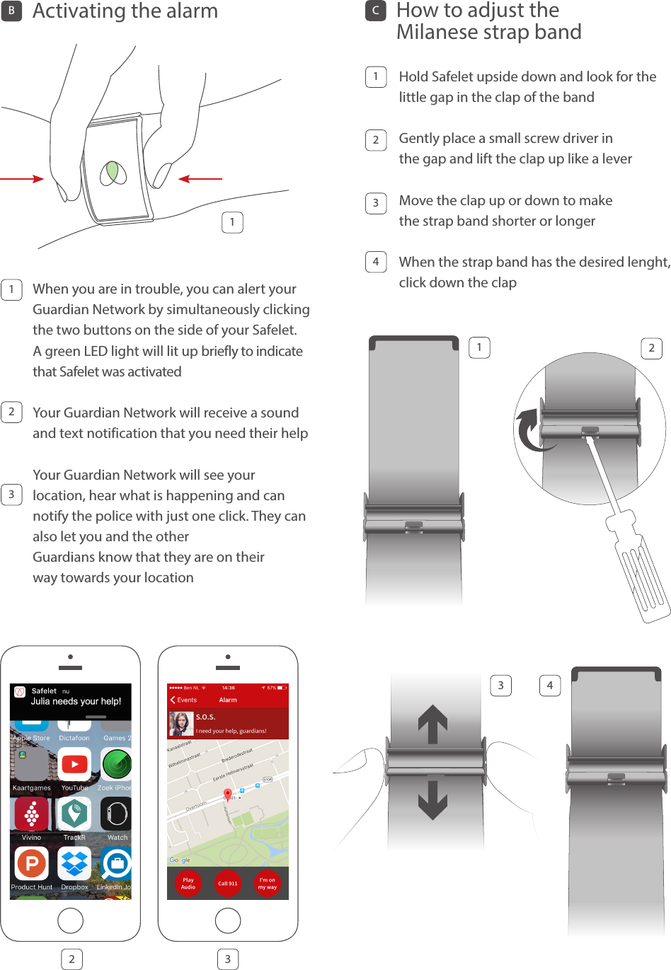 When you are in trouble, you can alert your Guardian Network by simultaneously clicking the two buttons on the side of your Safelet. A green LED light will lit up briefly to indicate that Safelet was activatedYour Guardian Network will receive a sound and text notification that you need their help Your Guardian Network will see your  location, hear what is happening and can notify the police with just one click. They can also let you and the other  Guardians know that they are on their  way towards your locationBActivating the alarm 11232 3123 4CHow to adjust the Milanese strap band Hold Safelet upside down and look for the little gap in the clap of the band Gently place a small screw driver in  the gap and lift the clap up like a leverMove the clap up or down to make  the strap band shorter or longer When the strap band has the desired lenght, click down the clap1234