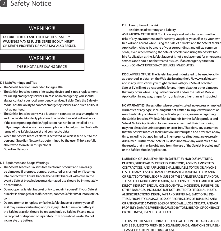 D I. Main Warnings and Tips •  The Safelet bracelet is intended for ages 10+.•   The Safelet bracelet is not a life-saving device and is not a replacement for calling emergency services. In case of an emergency, you should always contact your local emergency services, if able. Only the Safelet+ model has the ability to contact emergency services, and such ability is not guaranteed.•   The Safelet bracelet works via a Bluetooth connection to a smartphone and the Safelet Mobile Application. The Safelet bracelet will not work if the corresponding Mobile Application has not been installed on a fully-charged device, such as a smart phone or tablet, within Bluetooth range of the Safelet bracelet and connect to data.•   When the Safelet bracelet alarm is activated, an alert is send out to the personal Guardian Network as determined by the user. Think carefully about who to invite in this personal  Guardian Network. D II. Equipment and Usage Warnings•   The Safelet bracelet is a sensitive electronic product and can easily be damaged if dropped, burned, punctured or crushed, or if it comes into contact with liquid. Handle the Safelet bracelet with care. In the event a Safelet bracelet becomes damaged use should be immediately discontinued.•   Do not open a Safelet bracelet or try to repair it yourself. If your Safelet bracelet is damaged or malfunctions, contact Safelet BV at info@safelet.com. •   Do not attempt to replace or fix the Safelet bracelet battery yourself as it may cause overheating and/or injury.  The lithium-ion battery in the Safelet bracelet should be replaced only by Safelet BV, and must be recycled or disposed of separately from household waste. Do not incinerate the battery.DSafety NoticeFAILURE TO READ AND FOLLOW THESE SAFETY WARNINGS MAY RESULT IN SERIES BODILY INJURY OR DEATH. PROPERTY DAMAGE MAY ALSO RESULT.WARNING!!!THIS IS NOT A LIFE-SAVING DEVICE!WARNING!!!D III.  Assumption of the risk:  disclaimers of warranty and liability ASSUMPTION OF THE RISK: You knowingly and voluntarily assume the risks of any environment and/or activity you place yourself in by your own free will and accord while using the Safelet bracelet and the Safelet Mobile Application. Always be aware of your surroundings and utilize common sense, even when wearing the Safelet bracelet and using the Safelet Mo-bile Application as the Safelet bracelet is not a replacement for emergency services and should not be treated as such. If an emergency situation occurs CONTACT EMERGENCY SERVICES IMMEDIATELY. DISCLAIMERS OF USE: The Safelet bracelet is designed to be used exactly as described in detail on the Web site bearing the URL www.safelet.com and in any instructions you might receive with your Safelet bracelet. Safelet BV will not be responsible for any injury, death or other damages that may occur while using Safelet Bracelet and/or the Safelet Mobile Application in any way, shape, form, or fashion other than as instructed. NO WARRANTIES: Unless otherwise expressly stated, no express or implied warranties of any type, including but not limited to implied warranties of merchantability or fitness for a particular purpose, are made regarding the Safelet bracelet. While Safelet BV intends for the Safelet product and Safelet Mobile Application to function as advertised their functioning may not always be uninterrupted or error-free. Therefore, any warranties that the Safelet bracelet shall function uninterrupted and error-free at any time, including but not limited to in emergency situations, are expressly disclaimed. Furthermore, Safelet BV does not make any warranties as to the results that may be obtained from the use of the Safelet bracelet and/or the Safelet Mobile Application.LIMITATION OF LIABILITY: NEITHER SAFELET BV NOR OUR PARTNERS, PARENTS, SUBSIDIARIES, OFFICERS, DIRECTORS, AGENTS, EMPLOYEES, CONTRACTORS, AND AFFILIATES SHALL BE LIABLE TO YOU OR ANYONE ELSE FOR ANY LOSS OR DAMAGES WHATSOEVER ARISING FROM AND/OR RELATED TO THE USE OR MISUSE OF THE SAFELET BRACELET AND/OR THE SAFELET MOBILE APPLICATION, INCLUDING BUT NOT LIMITED TO ANY DIRECT, INDIRECT, SPECIAL, CONSEQUENTIAL, INCIDENTAL, PUNITIVE, OR OTHER DAMAGES, INCLUDING BUT NOT LIMITED TO PERSONAL INJURY, ALERGIC REACTIONS, DEATH, PAIN AND SUFFERING, EMOTIONAL DIS-TRESS, PROPERTY DAMAGE, LOSS OF PROFITS, LOSS OF BUSINESS AND/OR ANTICIPATED SAVINGS, LOSS OF GOODWILL, LOSS OF DATA, AND/OR PROPERTY DAMAGE, WHETHER CAUSED BY TORT, BREACH OF CONTRACT OR OTHERWISE, EVEN IF FORESEEABLE.THE USE OF THE SAFELET BRACELET AND SAFELET MOBILE APPLICATION MAY BE SUBJECT TO FURTHER DISCLAIMERS AND LIMITATIONS OF LIABILI-TY AS SET FORTH IN THE TERMS OF USE.