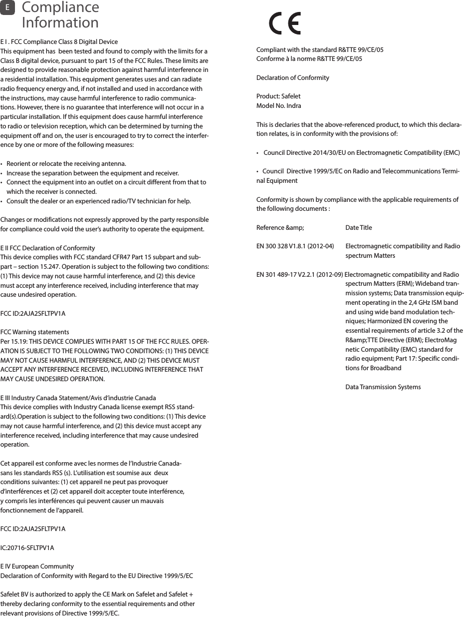 E I . FCC Compliance Class 8 Digital Device This equipment has  been tested and found to comply with the limits for a Class B digital device, pursuant to part 15 of the FCC Rules. These limits are designed to provide reasonable protection against harmful interference in a residential installation. This equipment generates uses and can radiate radio frequency energy and, if not installed and used in accordance with the instructions, may cause harmful interference to radio communica-tions. However, there is no guarantee that interference will not occur in a particular installation. If this equipment does cause harmful interference to radio or television reception, which can be determined by turning the equipment off and on, the user is encouraged to try to correct the interfer-ence by one or more of the following measures:•  Reorient or relocate the receiving antenna.•   Increase the separation between the equipment and receiver.•   Connect the equipment into an outlet on a circuit different from that to which the receiver is connected.•   Consult the dealer or an experienced radio/TV technician for help.Changes or modifications not expressly approved by the party responsible for compliance could void the user’s authority to operate the equipment.E II FCC Declaration of ConformityThis device complies with FCC standard CFR47 Part 15 subpart and sub-part – section 15.247. Operation is subject to the following two conditions: (1) This device may not cause harmful interference, and (2) this device must accept any interference received, including interference that may cause undesired operation. FCC ID:2AJA2SFLTPV1AFCC Warning statementsPer 15.19: THIS DEVICE COMPLIES WITH PART 15 OF THE FCC RULES. OPER-ATION IS SUBJECT TO THE FOLLOWING TWO CONDITIONS: (1) THIS DEVICE MAY NOT CAUSE HARMFUL INTERFERENCE, AND (2) THIS DEVICE MUST ACCEPT ANY INTERFERENCE RECEIVED, INCLUDING INTERFERENCE THAT MAY CAUSE UNDESIRED OPERATION.E III Industry Canada Statement/Avis d’industrie Canada This device complies with Industry Canada license exempt RSS stand-ard(s).Operation is subject to the following two conditions: (1) This device may not cause harmful interference, and (2) this device must accept any interference received, including interference that may cause undesired operation. Cet appareil est conforme avec les normes de l’Industrie Canada- sans les standards RSS (s). L’utilisation est soumise aux  deux  conditions suivantes: (1) cet appareil ne peut pas provoquer  d’interférences et (2) cet appareil doit accepter toute interférence,  y compris les interférences qui peuvent causer un mauvais  fonctionnement de l’appareil. FCC ID:2AJA2SFLTPV1AIC:20716-SFLTPV1AE IV European Community Declaration of Conformity with Regard to the EU Directive 1999/5/ECSafelet BV is authorized to apply the CE Mark on Safelet and Safelet + thereby declaring conformity to the essential requirements and other relevant provisions of Directive 1999/5/EC. ECompliance InformationCompliant with the standard R&amp;TTE 99/CE/05 Conforme à la norme R&amp;TTE 99/CE/05Declaration of ConformityProduct: SafeletModel No. IndraThis is declaries that the above-referenced product, to which this declara-tion relates, is in conformity with the provisions of:•  Council Directive 2014/30/EU on Electromagnetic Compatibility (EMC)•   Council Directive 1999/5/EC on Radio and Telecommunications Termi-nal EquipmentConformity is shown by compliance with the applicable requirements of the following documents :Reference &amp;amp;                             Date TitleEN  300  328  V1.8.1  (2012-04)                Electromagnetic  compatibility  and  Radio                                         spectrum MattersEN  301  489-17  V2.2.1  (2012-09)  Elec tromagnetic  compatibility  and  Radio                                                                                                                                                        spectrum Matters (ERM); Wideband tran-                  mission systems; Data transmission equip-                 ment operating in the 2,4 GHz ISM band                  and using wide band modulation tech-                 niques; Harmonized EN covering the                   essential requirements of article 3.2 of the                                     R&amp;amp;TTE Directive (ERM); ElectroMag                 netic Compatibility (EMC) standard for                  radio equipment; Part 17: Specific condi-                  tions for Broadband                Data Transmission Systems
