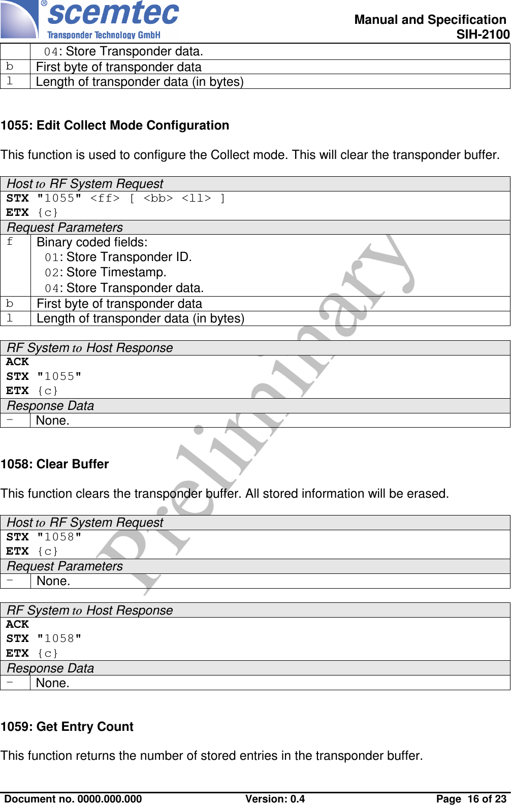  Manual and Specification SIH-2100 04: Store Transponder data.bFirst byte of transponder datalLength of transponder data (in bytes)1055: Edit Collect Mode ConfigurationThis function is used to configure the Collect mode. This will clear the transponder buffer.Host to RF System RequestSTX &quot;1055&quot; &lt;ff&gt; [ &lt;bb&gt; &lt;ll&gt; ] ETX {c}Request ParametersfBinary coded fields: 01: Store Transponder ID. 02: Store Timestamp. 04: Store Transponder data.bFirst byte of transponder datalLength of transponder data (in bytes)RF System to Host ResponseACK STX &quot;1055&quot;ETX {c}Response Data-None.1058: Clear BufferThis function clears the transponder buffer. All stored information will be erased.Host to RF System RequestSTX &quot;1058&quot; ETX {c}Request Parameters-None.RF System to Host ResponseACK STX &quot;1058&quot;ETX {c}Response Data-None.1059: Get Entry CountThis function returns the number of stored entries in the transponder buffer.Document no. 0000.000.000 Version: 0.4 Page  16 of 23