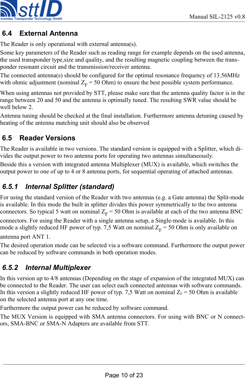 Manual SIL-2125 v0.8 6.4  External AntennaThe Reader is only operational with external antenna(s). Some key parameters of the Reader such as reading range for example depends on the used antenna, the used transponder type,size and quality, and the resulting magnetic coupling between the trans-ponder resonant circuit and the transmission/receiver antenna.The connected antenna(s) should be configured for the optimal resonance frequency of 13.56MHz with ohmic adjustment (nominal ZF = 50 Ohm) to ensure the best possible system performance.When using antennas not provided by STT, please make sure that the antenna quality factor is in the range between 20 and 50 and the antenna is optimally tuned. The resulting SWR value should be well below 2.Antenna tuning should be checked at the final installation. Furthermore antenna detuning caused by heating of the antenna matching unit should also be observed 6.5  Reader VersionsThe Reader is available in two versions. The standard version is equipped with a Splitter, which di-vides the output power to two antenna ports for operating two antennas simultaneously.Beside this a version with integrated antenna Multiplexer (MUX) is available, which switches the output power to one of up to 4 or 8 antenna ports, for sequential operating of attached antennas.  6.5.1  Internal Splitter (standard)For using the standard version of the Reader with two antennas (e.g. a Gate antenna) the Split-mode is available. In this mode the built in splitter divides this power symmetrically to the two antenna connectors. So typical 5 watt on nominal ZF = 50 Ohm is available at each of the two antenna BNC connectors. For using the Reader with a single antenna setup, a Single-mode is available. In this mode a slightly reduced HF power of typ. 7,5 Watt on nominal ZF = 50 Ohm is only available on antenna port ANT 1. The desired operation mode can be selected via a software command. Furthermore the output power can be reduced by software commands in both operation modes.  6.5.2  Internal Multiplexer In this version up to 4/8 antennas (Depending on the stage of expansion of the integrated MUX) can be connected to the Reader. The user can select each connected antennas with software commands. In this version a slightly reduced HF power of typ. 7,5 Watt on nominal ZF = 50 Ohm is available on the selected antenna port at any one time.Furthermore the output power can be reduced by software command. The MUX Version is equipped with SMA antenna connectors. For using with BNC or N connect-ors, SMA-BNC or SMA-N Adapters are available from STT.Page 10 of 23