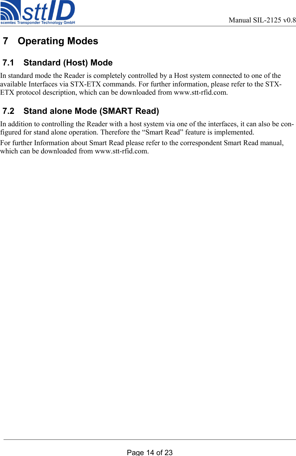 Manual SIL-2125 v0.8 7  Operating Modes 7.1  Standard (Host) ModeIn standard mode the Reader is completely controlled by a Host system connected to one of the available Interfaces via STX-ETX commands. For further information, please refer to the STX-ETX protocol description, which can be downloaded from www.stt-rfid.com. 7.2  Stand alone Mode (SMART Read)In addition to controlling the Reader with a host system via one of the interfaces, it can also be con-figured for stand alone operation. Therefore the “Smart Read” feature is implemented.For further Information about Smart Read please refer to the correspondent Smart Read manual, which can be downloaded from www.stt-rfid.com.Page 14 of 23