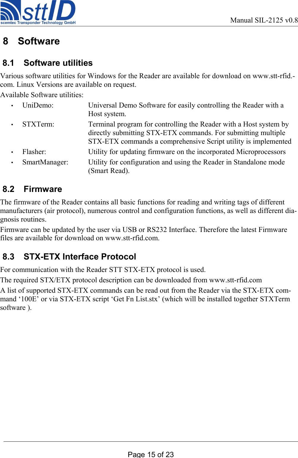Manual SIL-2125 v0.8 8  Software 8.1  Software utilitiesVarious software utilities for Windows for the Reader are available for download on www.stt-rfid.-com. Linux Versions are available on request.Available Software utilities:•UniDemo: Universal Demo Software for easily controlling the Reader with a Host system.•STXTerm: Terminal program for controlling the Reader with a Host system by directly submitting STX-ETX commands. For submitting multiple STX-ETX commands a comprehensive Script utility is implemented•Flasher: Utility for updating firmware on the incorporated Microprocessors•SmartManager: Utility for configuration and using the Reader in Standalone mode (Smart Read). 8.2  Firmware The firmware of the Reader contains all basic functions for reading and writing tags of different manufacturers (air protocol), numerous control and configuration functions, as well as different dia-gnosis routines.Firmware can be updated by the user via USB or RS232 Interface. Therefore the latest Firmware files are available for download on www.stt-rfid.com. 8.3  STX-ETX Interface Protocol For communication with the Reader STT STX-ETX protocol is used.The required STX/ETX protocol description can be downloaded from www.stt-rfid.comA list of supported STX-ETX commands can be read out from the Reader via the STX-ETX com-mand ‘100E’ or via STX-ETX script ‘Get Fn List.stx’ (which will be installed together STXTerm software ). Page 15 of 23