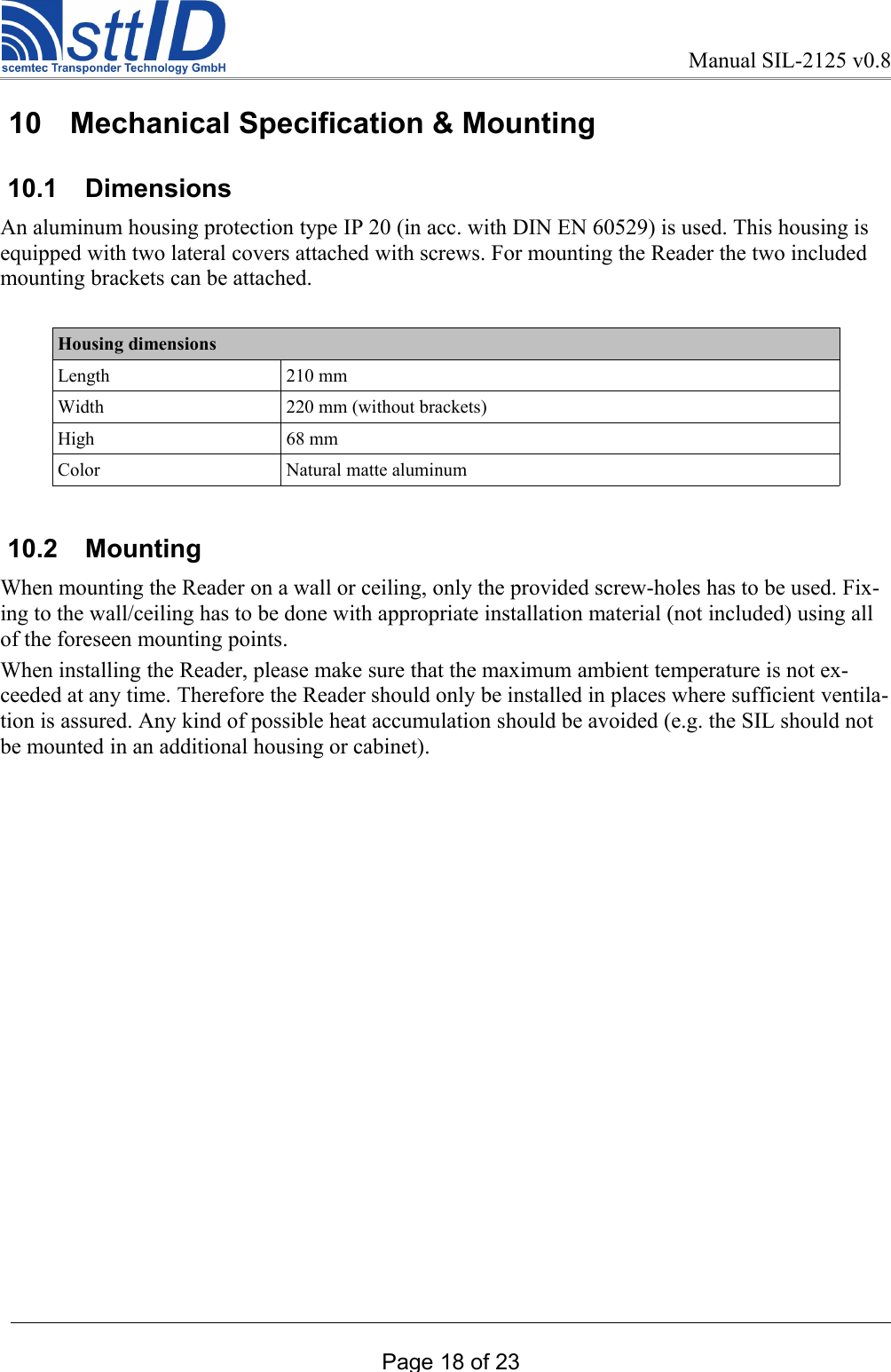 Manual SIL-2125 v0.8 10  Mechanical Specification &amp; Mounting 10.1  DimensionsAn aluminum housing protection type IP 20 (in acc. with DIN EN 60529) is used. This housing is equipped with two lateral covers attached with screws. For mounting the Reader the two included mounting brackets can be attached. Housing dimensionsLength 210 mmWidth 220 mm (without brackets)High 68 mmColor Natural matte aluminum 10.2  MountingWhen mounting the Reader on a wall or ceiling, only the provided screw-holes has to be used. Fix-ing to the wall/ceiling has to be done with appropriate installation material (not included) using all of the foreseen mounting points.When installing the Reader, please make sure that the maximum ambient temperature is not ex-ceeded at any time. Therefore the Reader should only be installed in places where sufficient ventila-tion is assured. Any kind of possible heat accumulation should be avoided (e.g. the SIL should not be mounted in an additional housing or cabinet). Page 18 of 23