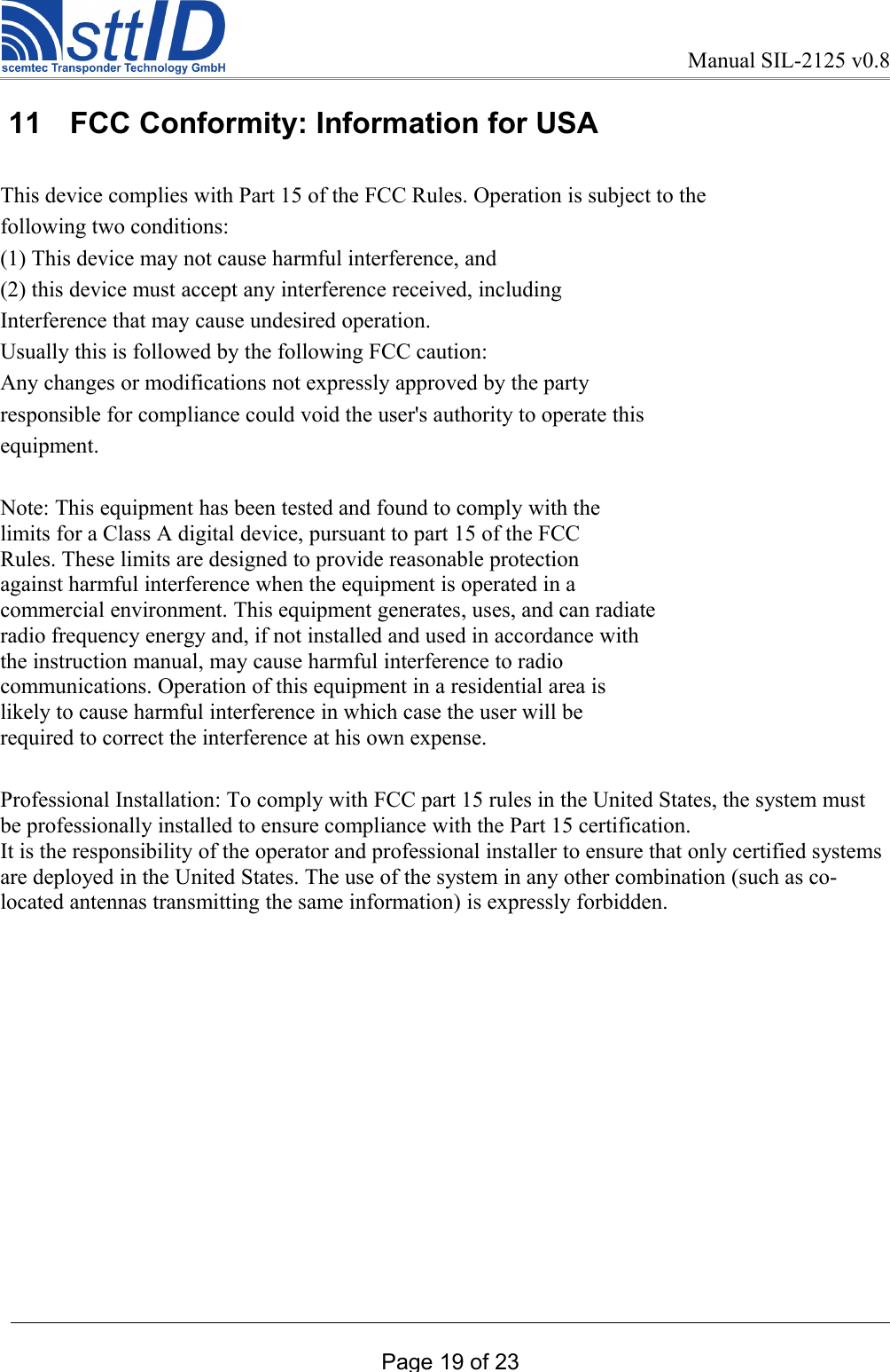 Manual SIL-2125 v0.8 11  FCC Conformity: Information for USAThis device complies with Part 15 of the FCC Rules. Operation is subject to thefollowing two conditions:(1) This device may not cause harmful interference, and(2) this device must accept any interference received, includingInterference that may cause undesired operation.Usually this is followed by the following FCC caution:Any changes or modifications not expressly approved by the partyresponsible for compliance could void the user&apos;s authority to operate thisequipment.Note: This equipment has been tested and found to comply with thelimits for a Class A digital device, pursuant to part 15 of the FCCRules. These limits are designed to provide reasonable protectionagainst harmful interference when the equipment is operated in acommercial environment. This equipment generates, uses, and can radiateradio frequency energy and, if not installed and used in accordance withthe instruction manual, may cause harmful interference to radiocommunications. Operation of this equipment in a residential area islikely to cause harmful interference in which case the user will berequired to correct the interference at his own expense.Professional Installation: To comply with FCC part 15 rules in the United States, the system must be professionally installed to ensure compliance with the Part 15 certification.It is the responsibility of the operator and professional installer to ensure that only certified systems are deployed in the United States. The use of the system in any other combination (such as co-located antennas transmitting the same information) is expressly forbidden.Page 19 of 23