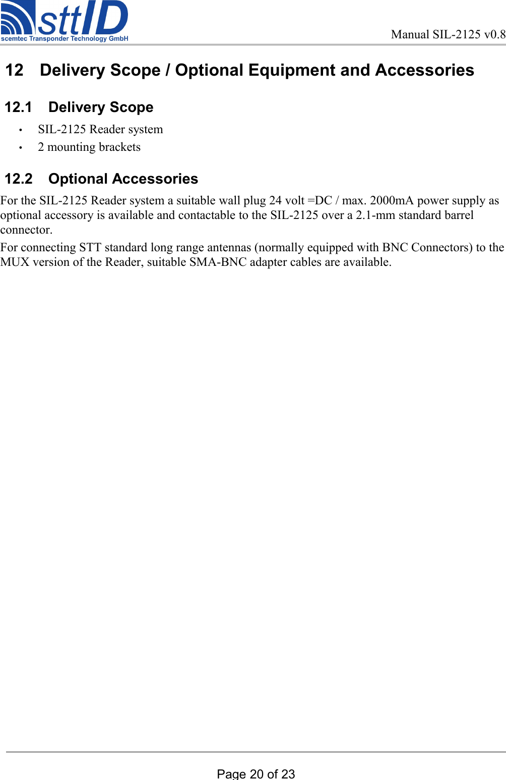 Manual SIL-2125 v0.8 12  Delivery Scope / Optional Equipment and Accessories 12.1  Delivery Scope •SIL-2125 Reader system •2 mounting brackets  12.2  Optional AccessoriesFor the SIL-2125 Reader system a suitable wall plug 24 volt =DC / max. 2000mA power supply as optional accessory is available and contactable to the SIL-2125 over a 2.1-mm standard barrel connector.For connecting STT standard long range antennas (normally equipped with BNC Connectors) to the MUX version of the Reader, suitable SMA-BNC adapter cables are available.Page 20 of 23