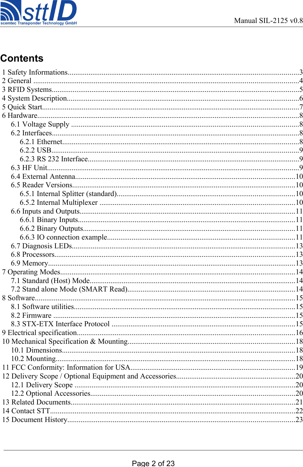 Manual SIL-2125 v0.8Contents 1 Safety Informations..........................................................................................................................3 2 General ............................................................................................................................................4 3 RFID Systems...................................................................................................................................5 4 System Description...........................................................................................................................6 5 Quick Start........................................................................................................................................7 6 Hardware..........................................................................................................................................8 6.1 Voltage Supply ........................................................................................................................8 6.2 Interfaces...................................................................................................................................8 6.2.1 Ethernet.............................................................................................................................8 6.2.2 USB...................................................................................................................................9 6.2.3 RS 232 Interface................................................................................................................9 6.3 HF Unit.....................................................................................................................................9 6.4 External Antenna....................................................................................................................10 6.5 Reader Versions......................................................................................................................10 6.5.1 Internal Splitter (standard)..............................................................................................10 6.5.2 Internal Multiplexer .......................................................................................................10 6.6 Inputs and Outputs..................................................................................................................11 6.6.1 Binary Inputs...................................................................................................................11 6.6.2 Binary Outputs................................................................................................................11 6.6.3 IO connection example...................................................................................................11 6.7 Diagnosis LEDs......................................................................................................................13 6.8 Processors...............................................................................................................................13 6.9 Memory...................................................................................................................................13 7 Operating Modes............................................................................................................................14 7.1 Standard (Host) Mode.............................................................................................................14 7.2 Stand alone Mode (SMART Read).........................................................................................14 8 Software..........................................................................................................................................15 8.1 Software utilities.....................................................................................................................15 8.2 Firmware ................................................................................................................................15 8.3 STX-ETX Interface Protocol .................................................................................................15 9 Electrical specification...................................................................................................................16 10 Mechanical Specification &amp; Mounting........................................................................................18 10.1 Dimensions...........................................................................................................................18 10.2 Mounting...............................................................................................................................18 11 FCC Conformity: Information for USA.......................................................................................19 12 Delivery Scope / Optional Equipment and Accessories...............................................................20 12.1 Delivery Scope .....................................................................................................................20 12.2 Optional Accessories............................................................................................................20 13 Related Documents.......................................................................................................................21 14 Contact STT..................................................................................................................................22 15 Document History........................................................................................................................23Page 2 of 23