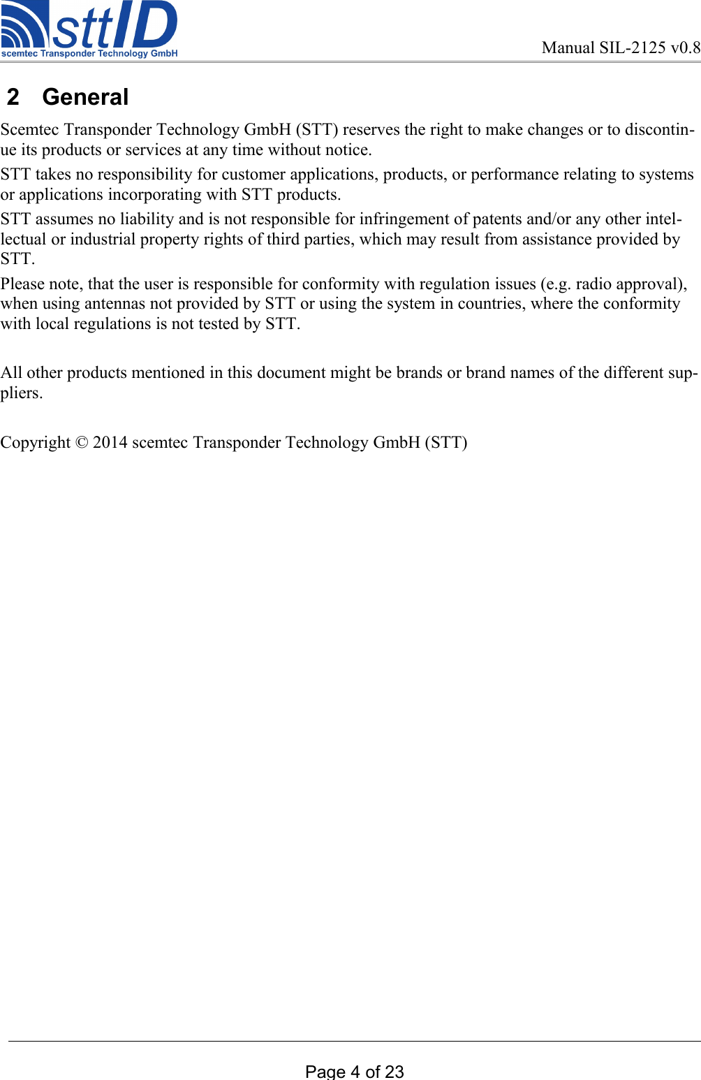 Manual SIL-2125 v0.8 2  General Scemtec Transponder Technology GmbH (STT) reserves the right to make changes or to discontin-ue its products or services at any time without notice. STT takes no responsibility for customer applications, products, or performance relating to systems or applications incorporating with STT products. STT assumes no liability and is not responsible for infringement of patents and/or any other intel-lectual or industrial property rights of third parties, which may result from assistance provided by STT.Please note, that the user is responsible for conformity with regulation issues (e.g. radio approval), when using antennas not provided by STT or using the system in countries, where the conformity with local regulations is not tested by STT. All other products mentioned in this document might be brands or brand names of the different sup-pliers.Copyright © 2014 scemtec Transponder Technology GmbH (STT) Page 4 of 23