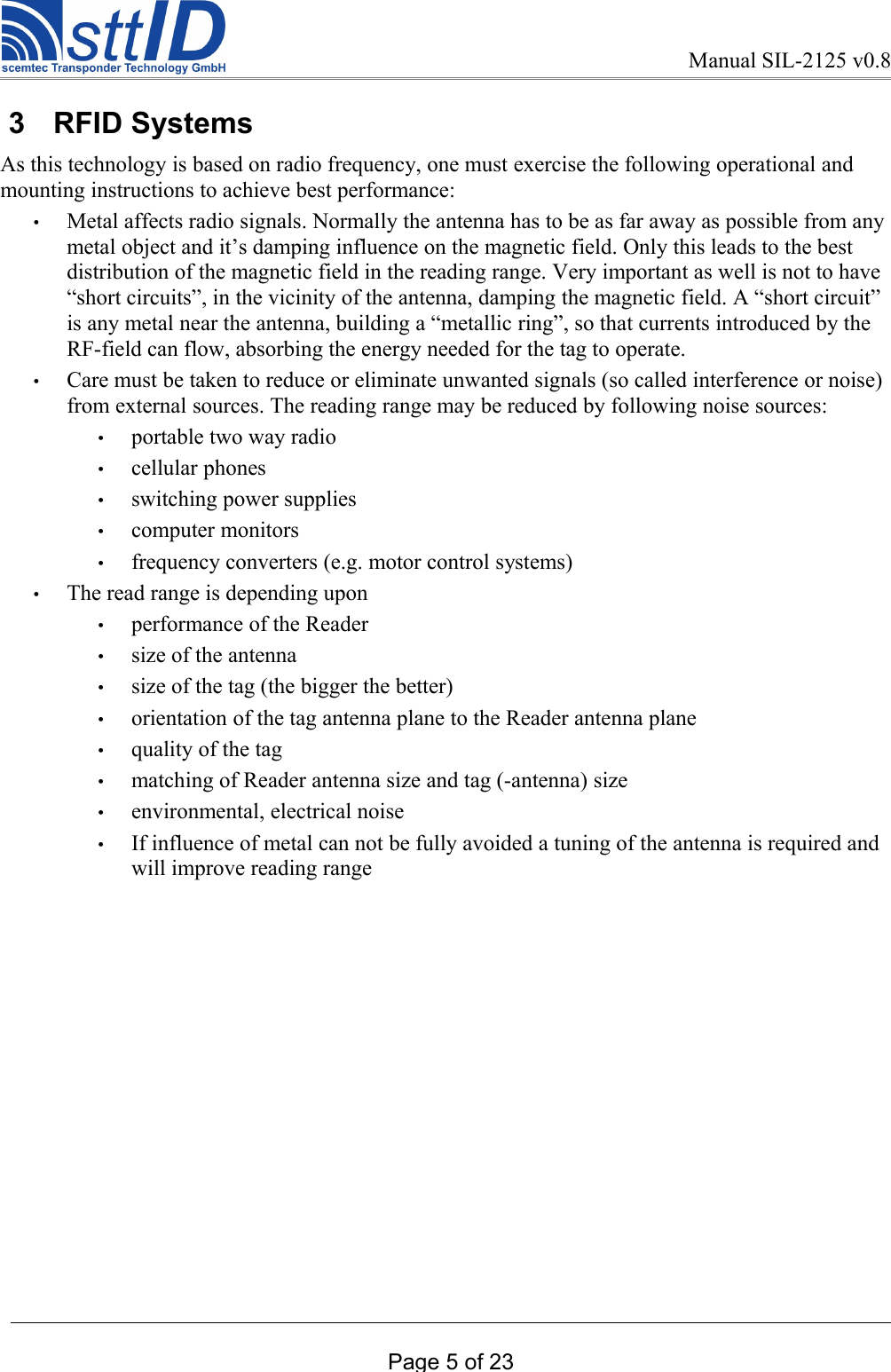 Manual SIL-2125 v0.8 3  RFID SystemsAs this technology is based on radio frequency, one must exercise the following operational and mounting instructions to achieve best performance:•Metal affects radio signals. Normally the antenna has to be as far away as possible from any metal object and it’s damping influence on the magnetic field. Only this leads to the best distribution of the magnetic field in the reading range. Very important as well is not to have “short circuits”, in the vicinity of the antenna, damping the magnetic field. A “short circuit” is any metal near the antenna, building a “metallic ring”, so that currents introduced by the RF-field can flow, absorbing the energy needed for the tag to operate. •Care must be taken to reduce or eliminate unwanted signals (so called interference or noise) from external sources. The reading range may be reduced by following noise sources: •portable two way radio•cellular phones•switching power supplies•computer monitors•frequency converters (e.g. motor control systems) •The read range is depending upon•performance of the Reader•size of the antenna•size of the tag (the bigger the better)•orientation of the tag antenna plane to the Reader antenna plane•quality of the tag•matching of Reader antenna size and tag (-antenna) size•environmental, electrical noise•If influence of metal can not be fully avoided a tuning of the antenna is required and will improve reading range Page 5 of 23