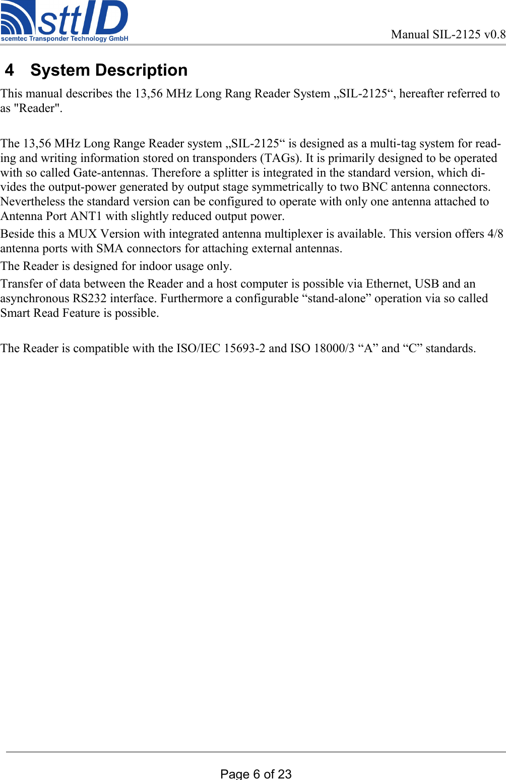 Manual SIL-2125 v0.8 4  System DescriptionThis manual describes the 13,56 MHz Long Rang Reader System „SIL-2125“, hereafter referred to as &quot;Reader&quot;.The 13,56 MHz Long Range Reader system „SIL-2125“ is designed as a multi-tag system for read-ing and writing information stored on transponders (TAGs). It is primarily designed to be operated with so called Gate-antennas. Therefore a splitter is integrated in the standard version, which di-vides the output-power generated by output stage symmetrically to two BNC antenna connectors. Nevertheless the standard version can be configured to operate with only one antenna attached to Antenna Port ANT1 with slightly reduced output power.Beside this a MUX Version with integrated antenna multiplexer is available. This version offers 4/8 antenna ports with SMA connectors for attaching external antennas.The Reader is designed for indoor usage only.Transfer of data between the Reader and a host computer is possible via Ethernet, USB and an asynchronous RS232 interface. Furthermore a configurable “stand-alone” operation via so called Smart Read Feature is possible. The Reader is compatible with the ISO/IEC 15693-2 and ISO 18000/3 “A” and “C” standards.Page 6 of 23