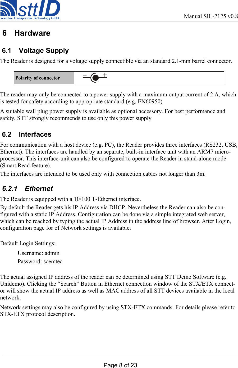Manual SIL-2125 v0.8 6  Hardware 6.1  Voltage Supply The Reader is designed for a voltage supply connectible via an standard 2.1-mm barrel connector.Polarity of connector       The reader may only be connected to a power supply with a maximum output current of 2 A, which is tested for safety according to appropriate standard (e.g. EN60950)A suitable wall plug power supply is available as optional accessory. For best performance and safety, STT strongly recommends to use only this power supply 6.2  InterfacesFor communication with a host device (e.g. PC), the Reader provides three interfaces (RS232, USB, Ethernet). The interfaces are handled by an separate, built-in interface unit with an ARM7 micro-processor. This interface-unit can also be configured to operate the Reader in stand-alone mode (Smart Read feature).The interfaces are intended to be used only with connection cables not longer than 3m.  6.2.1  EthernetThe Reader is equipped with a 10/100 T-Ethernet interface.By default the Reader gets his IP Address via DHCP. Nevertheless the Reader can also be con-figured with a static IP Address. Configuration can be done via a simple integrated web server, which can be reached by typing the actual IP Address in the address line of browser. After Login, configuration page for of Network settings is available. Default Login Settings:Username: adminPassword: scemtecThe actual assigned IP address of the reader can be determined using STT Demo Software (e.g. Unidemo). Clicking the “Search” Button in Ethernet connection window of the STX/ETX connect-or will show the actual IP address as well as MAC address of all STT devices available in the local network. Network settings may also be configured by using STX-ETX commands. For details please refer to STX-ETX protocol description. Page 8 of 23