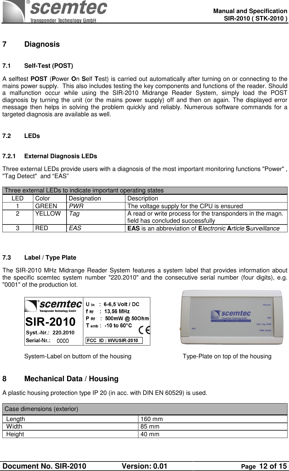   Manual and Specification SIR-2010 ( STK-2010 ) Document No. SIR-2010  Version: 0.01  Page  12 of 15   7  Diagnosis 7.1  Self-Test (POST) A selftest POST (Power On Self Test) is carried out automatically after turning on or connecting to the mains power supply.  This also includes testing the key components and functions of the reader. Should a  malfunction  occur  while  using  the  SIR-2010  Midrange  Reader  System,  simply  load  the  POST diagnosis by turning the unit (or  the mains power supply) off and  then on again. The displayed error message then helps in solving the problem quickly and reliably. Numerous software commands for a targeted diagnosis are available as well.  7.2  LEDs 7.2.1  External Diagnosis LEDs Three external LEDs provide users with a diagnosis of the most important monitoring functions &quot;Power&quot; , &quot;Tag Detect&quot;  and “EAS”  Three external LEDs to indicate important operating states  LED  Color  Designation  Description 1  GREEN  PWR   The voltage supply for the CPU is ensured 2  YELLOW  Tag   A read or write process for the transponders in the magn. field has concluded successfully 3  RED  EAS  EAS is an abbreviation of Electronic Article Surveillance   7.3  Label / Type Plate   The SIR-2010 MHz Midrange Reader System features a system label that provides information about the specific scemtec system number  &quot;220.2010&quot; and  the consecutive serial number (four digits), e.g. &quot;0001&quot; of the production lot.       System-Label on buttom of the housing        Type-Plate on top of the housing  8  Mechanical Data / Housing A plastic housing protection type IP 20 (in acc. with DIN EN 60529) is used.   Case dimensions (exterior)  Length  160 mm  Width  85 mm  Height  40 mm   
