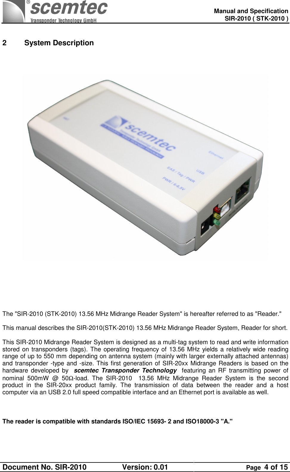   Manual and Specification SIR-2010 ( STK-2010 ) Document No. SIR-2010  Version: 0.01  Page  4 of 15   2  System Description                The &quot;SIR-2010 (STK-2010) 13.56 MHz Midrange Reader System&quot; is hereafter referred to as &quot;Reader.&quot;  This manual describes the SIR-2010(STK-2010) 13.56 MHz Midrange Reader System, Reader for short.  This SIR-2010 Midrange Reader System is designed as a multi-tag system to read and write information stored on transponders (tags). The operating frequency of 13.56 MHz yields a relatively wide reading range of up to 550 mm depending on antenna system (mainly with larger externally attached antennas) and transponder -type and -size. This first generation of SIR-20xx Midrange Readers is based on the hardware developed  by    scemtec  Transponder  Technology    featuring an  RF  transmitting power of nominal  500mW  @  50Ω-load.  The  SIR-2010    13.56  MHz  Midrange  Reader  System  is  the  second product  in  the  SIR-20xx  product  family.  The  transmission  of  data  between  the  reader  and  a  host computer via an USB 2.0 full speed compatible interface and an Ethernet port is available as well.    The reader is compatible with standards ISO/IEC 15693- 2 and ISO18000-3 &quot;A.&quot;  