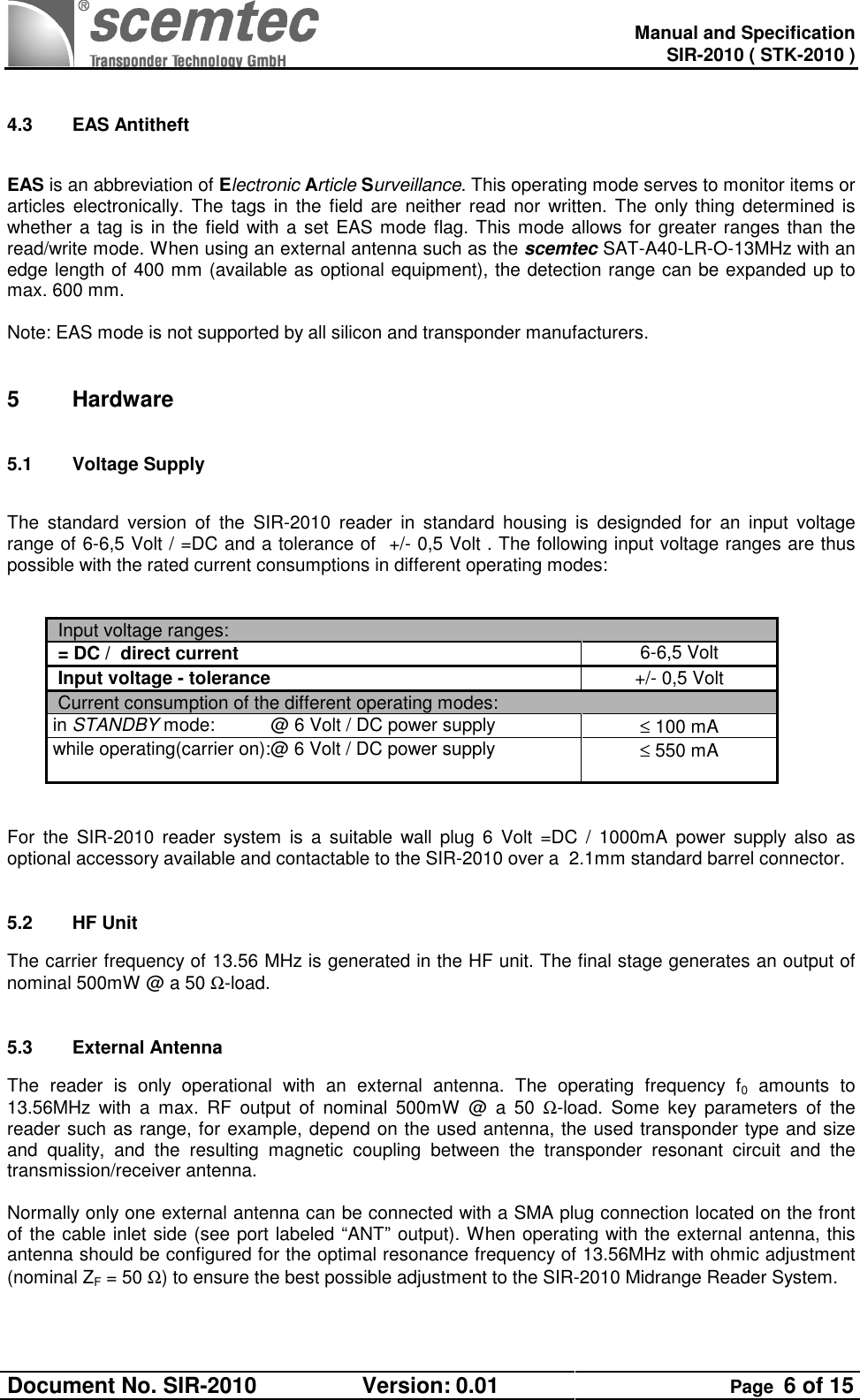   Manual and Specification SIR-2010 ( STK-2010 ) Document No. SIR-2010  Version: 0.01  Page  6 of 15   4.3  EAS Antitheft  EAS is an abbreviation of Electronic Article Surveillance. This operating mode serves to monitor items or articles electronically. The  tags  in  the  field  are  neither read  nor  written. The only thing determined is whether a tag is in the field with a set EAS mode flag. This mode allows for greater ranges than the read/write mode. When using an external antenna such as the scemtec SAT-A40-LR-O-13MHz with an edge length of 400 mm (available as optional equipment), the detection range can be expanded up to max. 600 mm.   Note: EAS mode is not supported by all silicon and transponder manufacturers.  5  Hardware 5.1  Voltage Supply   The  standard  version  of  the  SIR-2010  reader  in  standard  housing  is  designded  for  an  input  voltage range of 6-6,5 Volt / =DC and a tolerance of  +/- 0,5 Volt . The following input voltage ranges are thus possible with the rated current consumptions in different operating modes:    Input voltage ranges:  = DC /  direct current 6-6,5 Volt  Input voltage - tolerance +/- 0,5 Volt  Current consumption of the different operating modes:   in STANDBY mode:           @ 6 Volt / DC power supply  ≤ 100 mA while operating(carrier on):@ 6 Volt / DC power supply                              ≤ 550 mA    For  the  SIR-2010  reader  system  is  a  suitable  wall  plug  6  Volt  =DC  /  1000mA  power  supply also  as optional accessory available and contactable to the SIR-2010 over a  2.1mm standard barrel connector.  5.2  HF Unit The carrier frequency of 13.56 MHz is generated in the HF unit. The final stage generates an output of nominal 500mW @ a 50 Ω-load.  5.3  External Antenna The  reader  is  only  operational  with  an  external  antenna.  The  operating  frequency  f0  amounts  to 13.56MHz  with  a  max.  RF  output  of  nominal  500mW  @  a  50  Ω-load.  Some  key  parameters  of  the reader such as range, for example, depend on the used antenna, the used transponder type and size and  quality,  and  the  resulting  magnetic  coupling  between  the  transponder  resonant  circuit  and  the transmission/receiver antenna.  Normally only one external antenna can be connected with a SMA plug connection located on the front of the cable inlet side (see port labeled “ANT” output). When operating with the external antenna, this antenna should be configured for the optimal resonance frequency of 13.56MHz with ohmic adjustment (nominal ZF = 50 Ω) to ensure the best possible adjustment to the SIR-2010 Midrange Reader System.  