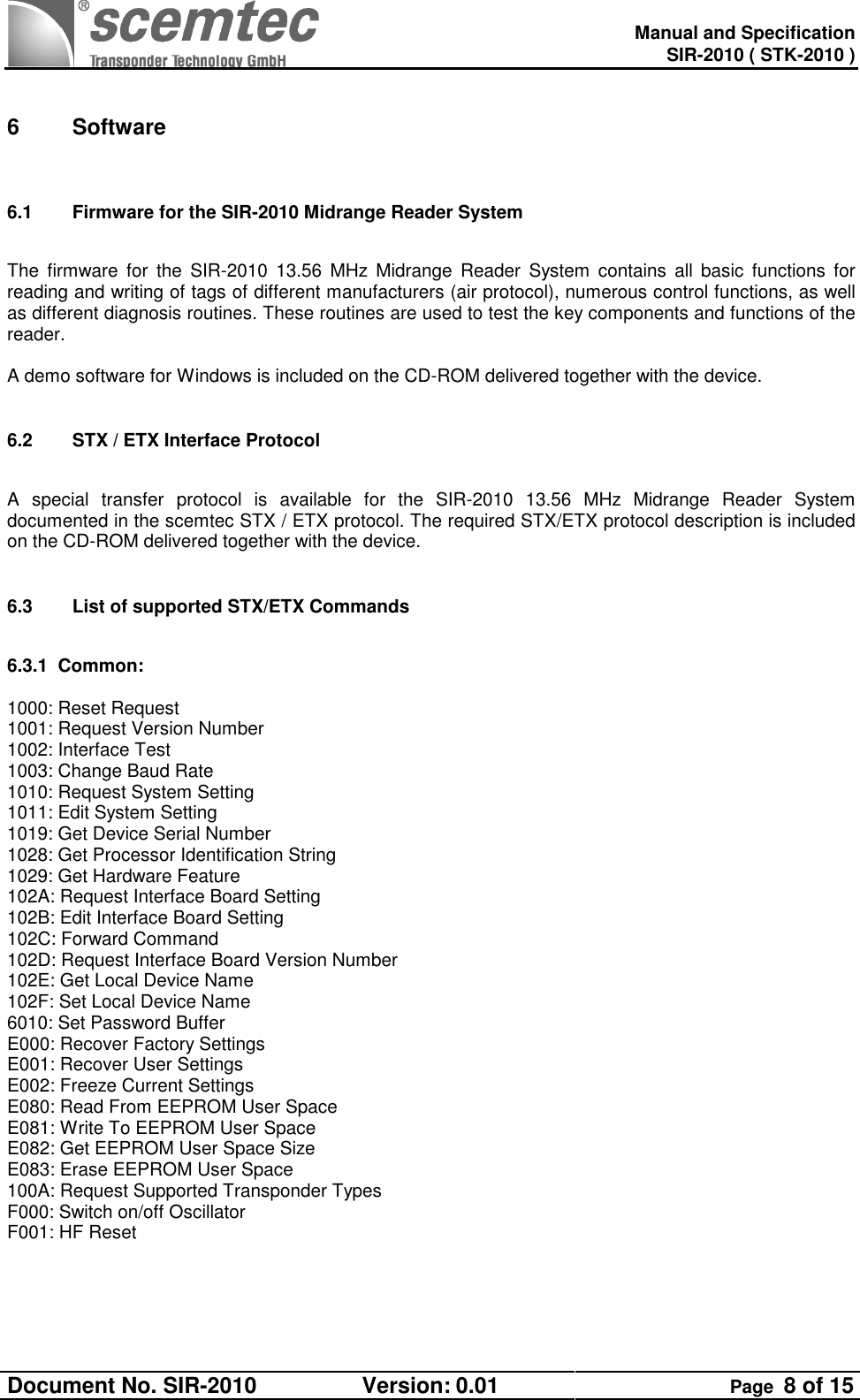   Manual and Specification SIR-2010 ( STK-2010 ) Document No. SIR-2010  Version: 0.01  Page  8 of 15   6  Software  6.1  Firmware for the SIR-2010 Midrange Reader System     The  firmware  for  the  SIR-2010  13.56  MHz  Midrange  Reader  System  contains  all  basic  functions  for reading and writing of tags of different manufacturers (air protocol), numerous control functions, as well as different diagnosis routines. These routines are used to test the key components and functions of the reader.   A demo software for Windows is included on the CD-ROM delivered together with the device.  6.2  STX / ETX Interface Protocol   A  special  transfer  protocol  is  available  for  the  SIR-2010  13.56  MHz  Midrange  Reader  System documented in the scemtec STX / ETX protocol. The required STX/ETX protocol description is included on the CD-ROM delivered together with the device.  6.3  List of supported STX/ETX Commands  6.3.1  Common:  1000: Reset Request 1001: Request Version Number 1002: Interface Test 1003: Change Baud Rate 1010: Request System Setting 1011: Edit System Setting 1019: Get Device Serial Number 1028: Get Processor Identification String 1029: Get Hardware Feature 102A: Request Interface Board Setting 102B: Edit Interface Board Setting 102C: Forward Command 102D: Request Interface Board Version Number 102E: Get Local Device Name 102F: Set Local Device Name 6010: Set Password Buffer E000: Recover Factory Settings E001: Recover User Settings E002: Freeze Current Settings E080: Read From EEPROM User Space E081: Write To EEPROM User Space E082: Get EEPROM User Space Size E083: Erase EEPROM User Space 100A: Request Supported Transponder Types F000: Switch on/off Oscillator F001: HF Reset  