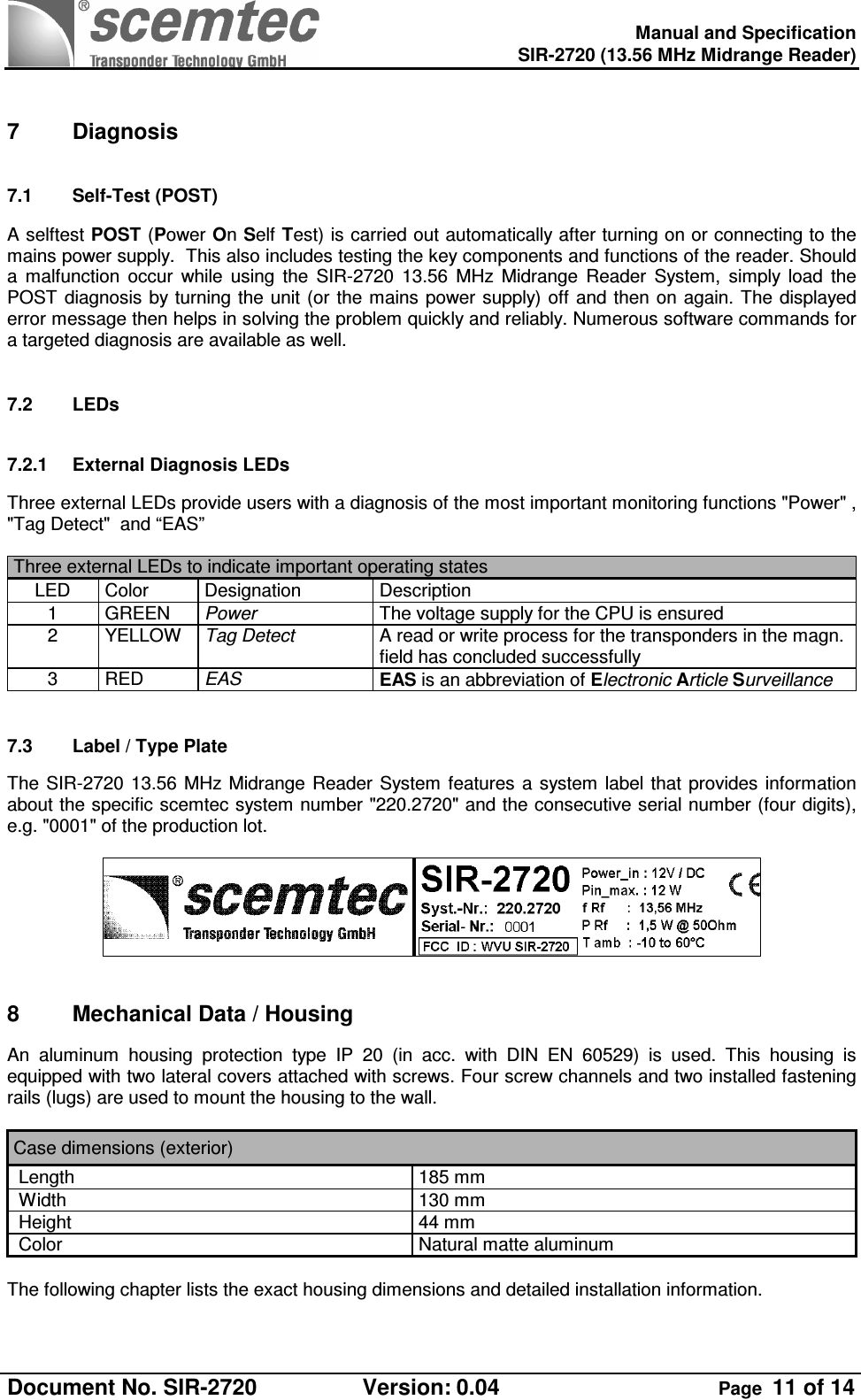    Manual and Specification  SIR-2720 (13.56 MHz Midrange Reader)  Document No. SIR-2720  Version: 0.04  Page  11 of 14   7  Diagnosis 7.1  Self-Test (POST) A selftest POST (Power On Self Test) is carried out automatically after turning on or connecting to the mains power supply.  This also includes testing the key components and functions of the reader. Should a  malfunction  occur  while  using  the  SIR-2720  13.56  MHz  Midrange  Reader  System,  simply  load  the POST  diagnosis by turning the unit (or  the mains  power supply) off and then on again.  The  displayed error message then helps in solving the problem quickly and reliably. Numerous software commands for a targeted diagnosis are available as well.  7.2  LEDs 7.2.1  External Diagnosis LEDs Three external LEDs provide users with a diagnosis of the most important monitoring functions &quot;Power&quot; , &quot;Tag Detect&quot;  and “EAS”  Three external LEDs to indicate important operating states  LED  Color  Designation  Description 1  GREEN  Power   The voltage supply for the CPU is ensured 2  YELLOW  Tag Detect  A read or write process for the transponders in the magn. field has concluded successfully 3  RED  EAS  EAS is an abbreviation of Electronic Article Surveillance  7.3  Label / Type Plate   The  SIR-2720 13.56 MHz  Midrange  Reader System  features  a  system  label that provides  information about the specific scemtec system number &quot;220.2720&quot; and the consecutive serial number (four digits), e.g. &quot;0001&quot; of the production lot.    8  Mechanical Data / Housing An  aluminum  housing  protection  type  IP  20  (in  acc.  with  DIN  EN  60529)  is  used.  This  housing  is equipped with two lateral covers attached with screws. Four screw channels and two installed fastening rails (lugs) are used to mount the housing to the wall.   Case dimensions (exterior)  Length  185 mm  Width  130 mm  Height  44 mm  Color   Natural matte aluminum   The following chapter lists the exact housing dimensions and detailed installation information.  