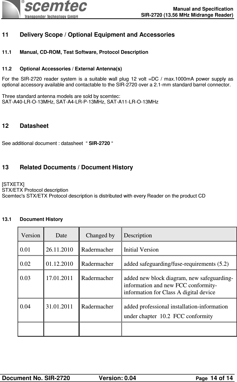    Manual and Specification  SIR-2720 (13.56 MHz Midrange Reader)  Document No. SIR-2720  Version: 0.04  Page  14 of 14      11  Delivery Scope / Optional Equipment and Accessories 11.1  Manual, CD-ROM, Test Software, Protocol Description 11.2  Optional Accessories / External Antenna(s) For  the  SIR-2720  reader  system  is  a  suitable  wall  plug  12  volt  =DC  /  max.1000mA  power  supply  as optional accessory available and contactable to the SIR-2720 over a 2.1-mm standard barrel connector.  Three standard antenna models are sold by scemtec:  SAT-A40-LR-O-13MHz, SAT-A4-LR-P-13MHz, SAT-A11-LR-O-13MHz   12  Datasheet  See additional document : datasheet  “ SIR-2720 “    13  Related Documents / Document History  [STXETX] STX/ETX Protocol description Scemtec&apos;s STX/ETX Protocol description is distributed with every Reader on the product CD   13.1  Document History Version  Date  Changed by  Description 0.01  26.11.2010  Radermacher  Initial Version 0.02  01.12.2010  Radermacher  added safeguarding/fuse-requirements (5.2) 0.03  17.01.2011  Radermacher  added new block diagram, new safeguarding- information and new FCC conformity-information for Class A digital device 0.04  31.01.2011  Radermacher  added professional installation-information  under chapter  10.2  FCC conformity          