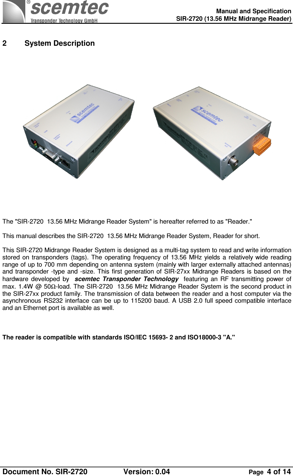    Manual and Specification  SIR-2720 (13.56 MHz Midrange Reader)  Document No. SIR-2720  Version: 0.04  Page  4 of 14   2  System Description                 The &quot;SIR-2720  13.56 MHz Midrange Reader System&quot; is hereafter referred to as &quot;Reader.&quot;  This manual describes the SIR-2720  13.56 MHz Midrange Reader System, Reader for short.  This SIR-2720 Midrange Reader System is designed as a multi-tag system to read and write information stored  on  transponders  (tags).  The  operating  frequency of  13.56  MHz  yields  a relatively wide  reading range of up to 700 mm depending on antenna system (mainly with larger externally attached antennas) and transponder -type  and -size. This first  generation of  SIR-27xx  Midrange Readers is  based on the hardware  developed  by    scemtec  Transponder  Technology    featuring  an  RF  transmitting  power  of max. 1.4W @ 50Ω-load. The SIR-2720  13.56 MHz Midrange Reader System is the second product in the SIR-27xx product family. The transmission of data between the reader and a host computer via the asynchronous  RS232  interface  can  be  up  to  115200 baud. A USB 2.0 full speed compatible interface and an Ethernet port is available as well.    The reader is compatible with standards ISO/IEC 15693- 2 and ISO18000-3 &quot;A.&quot;  