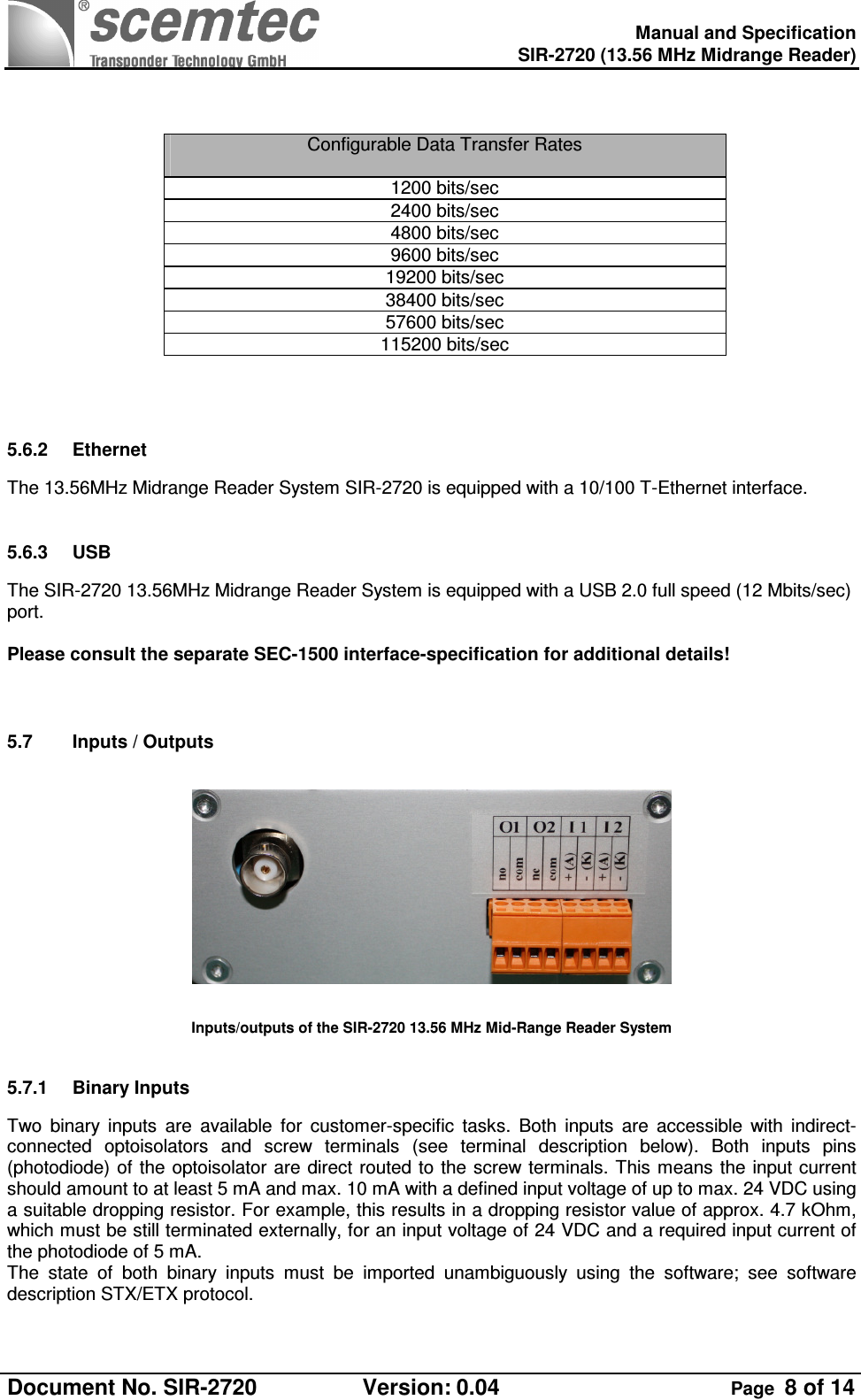    Manual and Specification  SIR-2720 (13.56 MHz Midrange Reader)  Document No. SIR-2720  Version: 0.04  Page  8 of 14     Configurable Data Transfer Rates   1200 bits/sec 2400 bits/sec 4800 bits/sec 9600 bits/sec 19200 bits/sec 38400 bits/sec 57600 bits/sec 115200 bits/sec  5.6.2  Ethernet The 13.56MHz Midrange Reader System SIR-2720 is equipped with a 10/100 T-Ethernet interface.  5.6.3  USB  The SIR-2720 13.56MHz Midrange Reader System is equipped with a USB 2.0 full speed (12 Mbits/sec) port.  Please consult the separate SEC-1500 interface-specification for additional details!   5.7  Inputs / Outputs     Inputs/outputs of the SIR-2720 13.56 MHz Mid-Range Reader System  5.7.1  Binary Inputs Two  binary  inputs  are  available  for  customer-specific  tasks.  Both  inputs  are  accessible  with  indirect-connected  optoisolators  and  screw  terminals  (see  terminal  description  below).  Both  inputs  pins (photodiode) of  the optoisolator are  direct routed to  the screw terminals. This means the input current should amount to at least 5 mA and max. 10 mA with a defined input voltage of up to max. 24 VDC using a suitable dropping resistor. For example, this results in a dropping resistor value of approx. 4.7 kOhm, which must be still terminated externally, for an input voltage of 24 VDC and a required input current of the photodiode of 5 mA. The  state  of  both  binary  inputs  must  be  imported  unambiguously  using  the  software;  see  software description STX/ETX protocol. 