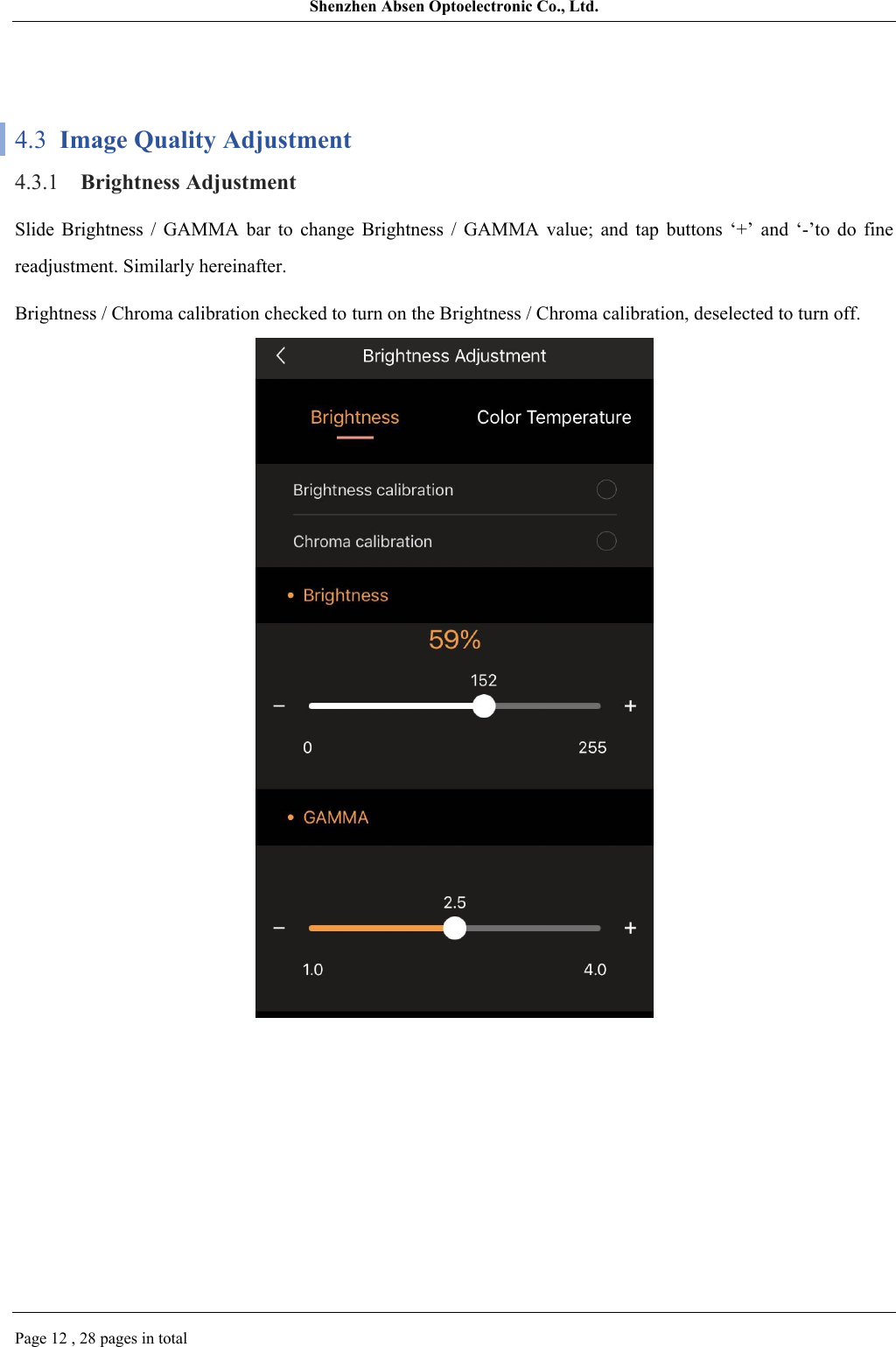 Shenzhen Absen Optoelectronic Co., Ltd.Page 12 , 28 pages in total4.3  Image Quality Adjustment4.3.1 Brightness AdjustmentSlide  Brightness  /  GAMMA  bar  to  change  Brightness  /  GAMMA  value;  and  tap  buttons  ‘+’  and  ‘-’to  do  fine readjustment. Similarly hereinafter.Brightness / Chroma calibration checked to turn on the Brightness / Chroma calibration, deselected to turn off.